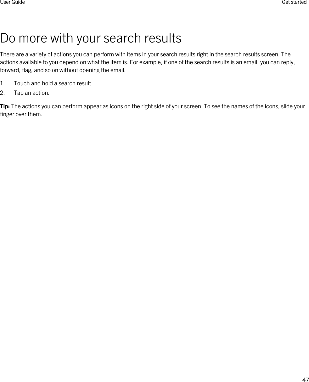 Do more with your search resultsThere are a variety of actions you can perform with items in your search results right in the search results screen. The actions available to you depend on what the item is. For example, if one of the search results is an email, you can reply, forward, flag, and so on without opening the email.1. Touch and hold a search result.2. Tap an action.Tip: The actions you can perform appear as icons on the right side of your screen. To see the names of the icons, slide your finger over them.User Guide Get started47