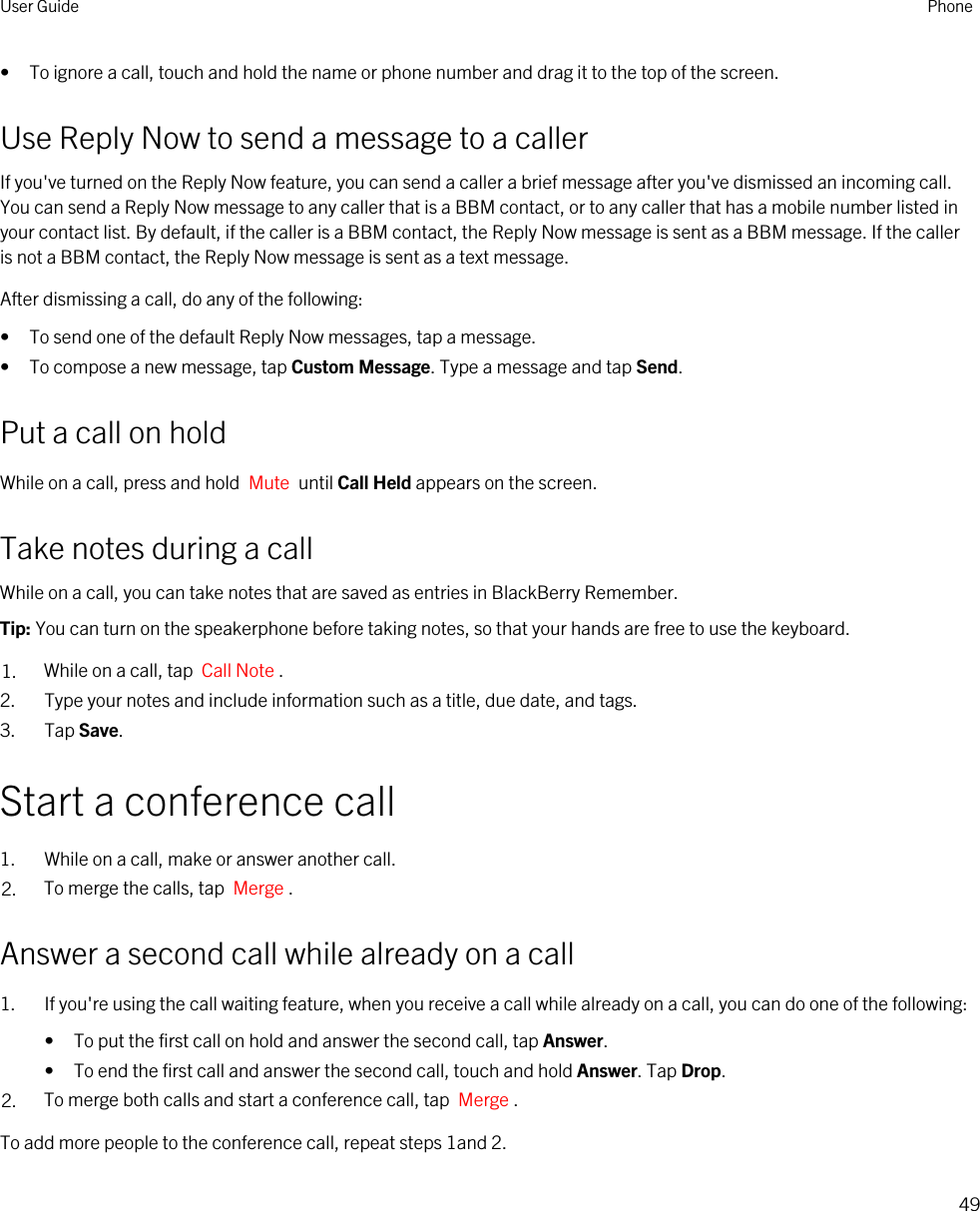 • To ignore a call, touch and hold the name or phone number and drag it to the top of the screen.Use Reply Now to send a message to a callerIf you&apos;ve turned on the Reply Now feature, you can send a caller a brief message after you&apos;ve dismissed an incoming call. You can send a Reply Now message to any caller that is a BBM contact, or to any caller that has a mobile number listed in your contact list. By default, if the caller is a BBM contact, the Reply Now message is sent as a BBM message. If the caller is not a BBM contact, the Reply Now message is sent as a text message.After dismissing a call, do any of the following:• To send one of the default Reply Now messages, tap a message.• To compose a new message, tap Custom Message. Type a message and tap Send.Put a call on holdWhile on a call, press and hold  Mute  until Call Held appears on the screen.Take notes during a callWhile on a call, you can take notes that are saved as entries in BlackBerry Remember.Tip: You can turn on the speakerphone before taking notes, so that your hands are free to use the keyboard.1. While on a call, tap  Call Note .2. Type your notes and include information such as a title, due date, and tags.3. Tap Save.Start a conference call1. While on a call, make or answer another call.2. To merge the calls, tap  Merge .Answer a second call while already on a call1. If you&apos;re using the call waiting feature, when you receive a call while already on a call, you can do one of the following:• To put the first call on hold and answer the second call, tap Answer.• To end the first call and answer the second call, touch and hold Answer. Tap Drop.2. To merge both calls and start a conference call, tap  Merge .To add more people to the conference call, repeat steps 1and 2.User Guide Phone49