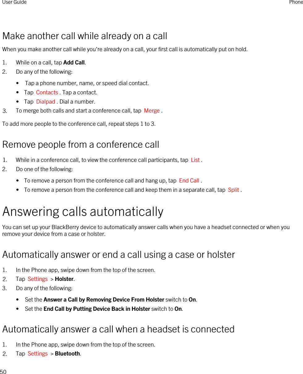 Make another call while already on a callWhen you make another call while you&apos;re already on a call, your first call is automatically put on hold.1. While on a call, tap Add Call.2. Do any of the following:• Tap a phone number, name, or speed dial contact.•  Tap  Contacts . Tap a contact.•  Tap  Dialpad . Dial a number.3. To merge both calls and start a conference call, tap  Merge .To add more people to the conference call, repeat steps 1 to 3.Remove people from a conference call1. While in a conference call, to view the conference call participants, tap  List . 2. Do one of the following:•  To remove a person from the conference call and hang up, tap  End Call .•  To remove a person from the conference call and keep them in a separate call, tap  Split .Answering calls automaticallyYou can set up your BlackBerry device to automatically answer calls when you have a headset connected or when you remove your device from a case or holster.Automatically answer or end a call using a case or holster1. In the Phone app, swipe down from the top of the screen.2. Tap  Settings  &gt; Holster.3. Do any of the following:• Set the Answer a Call by Removing Device From Holster switch to On.• Set the End Call by Putting Device Back in Holster switch to On.Automatically answer a call when a headset is connected1. In the Phone app, swipe down from the top of the screen.2. Tap  Settings  &gt; Bluetooth.User Guide Phone50