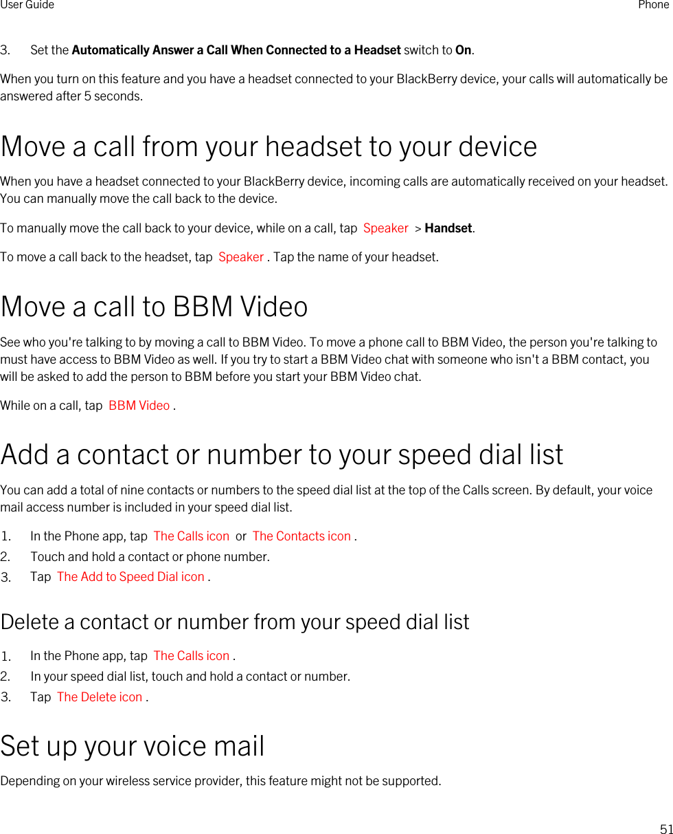 3. Set the Automatically Answer a Call When Connected to a Headset switch to On.When you turn on this feature and you have a headset connected to your BlackBerry device, your calls will automatically be answered after 5 seconds.Move a call from your headset to your deviceWhen you have a headset connected to your BlackBerry device, incoming calls are automatically received on your headset. You can manually move the call back to the device.To manually move the call back to your device, while on a call, tap  Speaker  &gt; Handset.To move a call back to the headset, tap  Speaker . Tap the name of your headset.Move a call to BBM VideoSee who you&apos;re talking to by moving a call to BBM Video. To move a phone call to BBM Video, the person you&apos;re talking to must have access to BBM Video as well. If you try to start a BBM Video chat with someone who isn&apos;t a BBM contact, you will be asked to add the person to BBM before you start your BBM Video chat.While on a call, tap  BBM Video .Add a contact or number to your speed dial listYou can add a total of nine contacts or numbers to the speed dial list at the top of the Calls screen. By default, your voice mail access number is included in your speed dial list.1. In the Phone app, tap  The Calls icon  or  The Contacts icon .2. Touch and hold a contact or phone number.3. Tap  The Add to Speed Dial icon .Delete a contact or number from your speed dial list1. In the Phone app, tap  The Calls icon .2. In your speed dial list, touch and hold a contact or number.3. Tap  The Delete icon .Set up your voice mailDepending on your wireless service provider, this feature might not be supported. User Guide Phone51