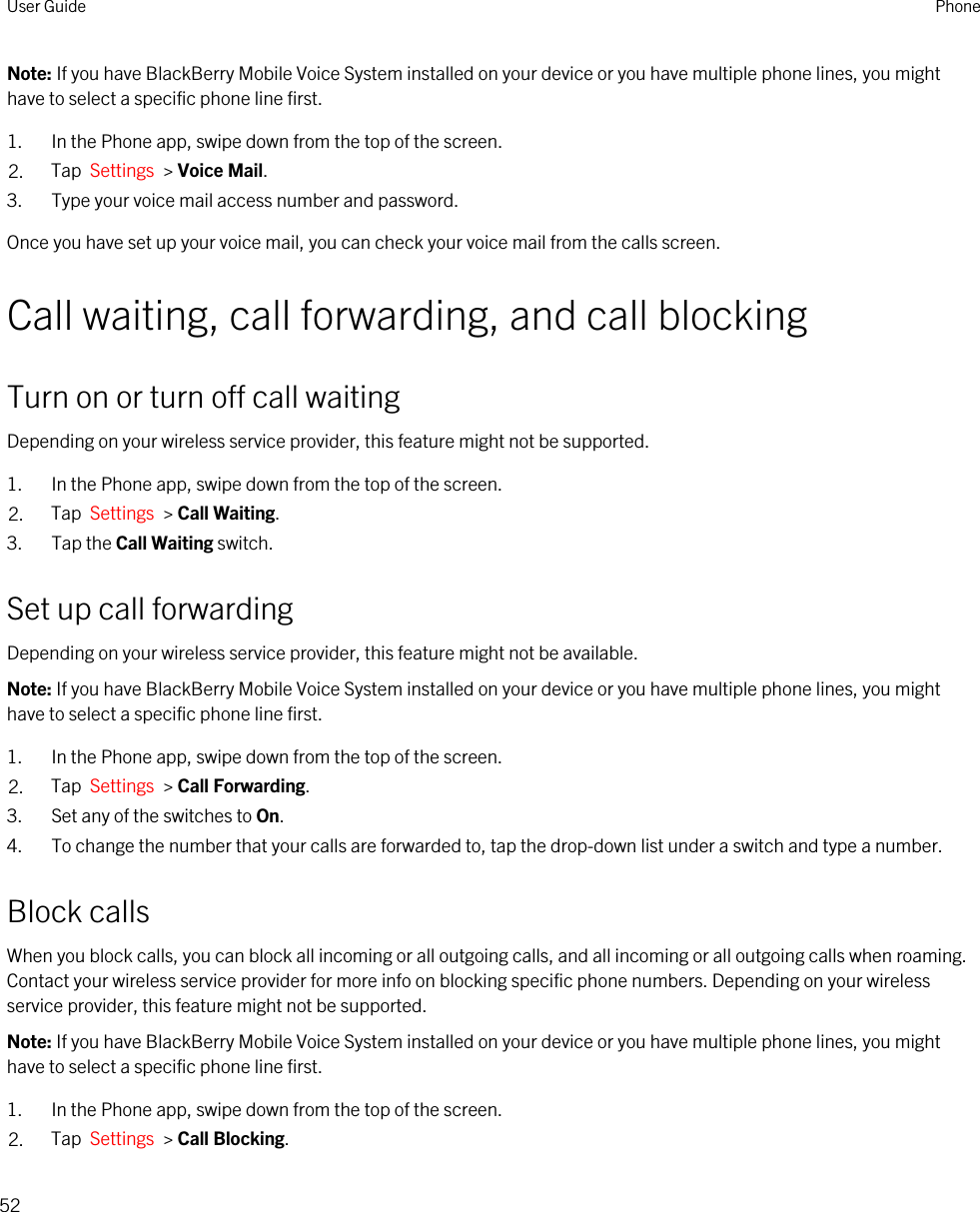 Note: If you have BlackBerry Mobile Voice System installed on your device or you have multiple phone lines, you might have to select a specific phone line first.1. In the Phone app, swipe down from the top of the screen.2. Tap  Settings  &gt; Voice Mail.3. Type your voice mail access number and password.Once you have set up your voice mail, you can check your voice mail from the calls screen.Call waiting, call forwarding, and call blockingTurn on or turn off call waitingDepending on your wireless service provider, this feature might not be supported. 1. In the Phone app, swipe down from the top of the screen.2. Tap  Settings  &gt; Call Waiting.3. Tap the Call Waiting switch.Set up call forwardingDepending on your wireless service provider, this feature might not be available.Note: If you have BlackBerry Mobile Voice System installed on your device or you have multiple phone lines, you might have to select a specific phone line first.1. In the Phone app, swipe down from the top of the screen.2. Tap  Settings  &gt; Call Forwarding.3. Set any of the switches to On.4. To change the number that your calls are forwarded to, tap the drop-down list under a switch and type a number.Block callsWhen you block calls, you can block all incoming or all outgoing calls, and all incoming or all outgoing calls when roaming. Contact your wireless service provider for more info on blocking specific phone numbers. Depending on your wireless service provider, this feature might not be supported. Note: If you have BlackBerry Mobile Voice System installed on your device or you have multiple phone lines, you might have to select a specific phone line first.1. In the Phone app, swipe down from the top of the screen.2. Tap  Settings  &gt; Call Blocking.User Guide Phone52