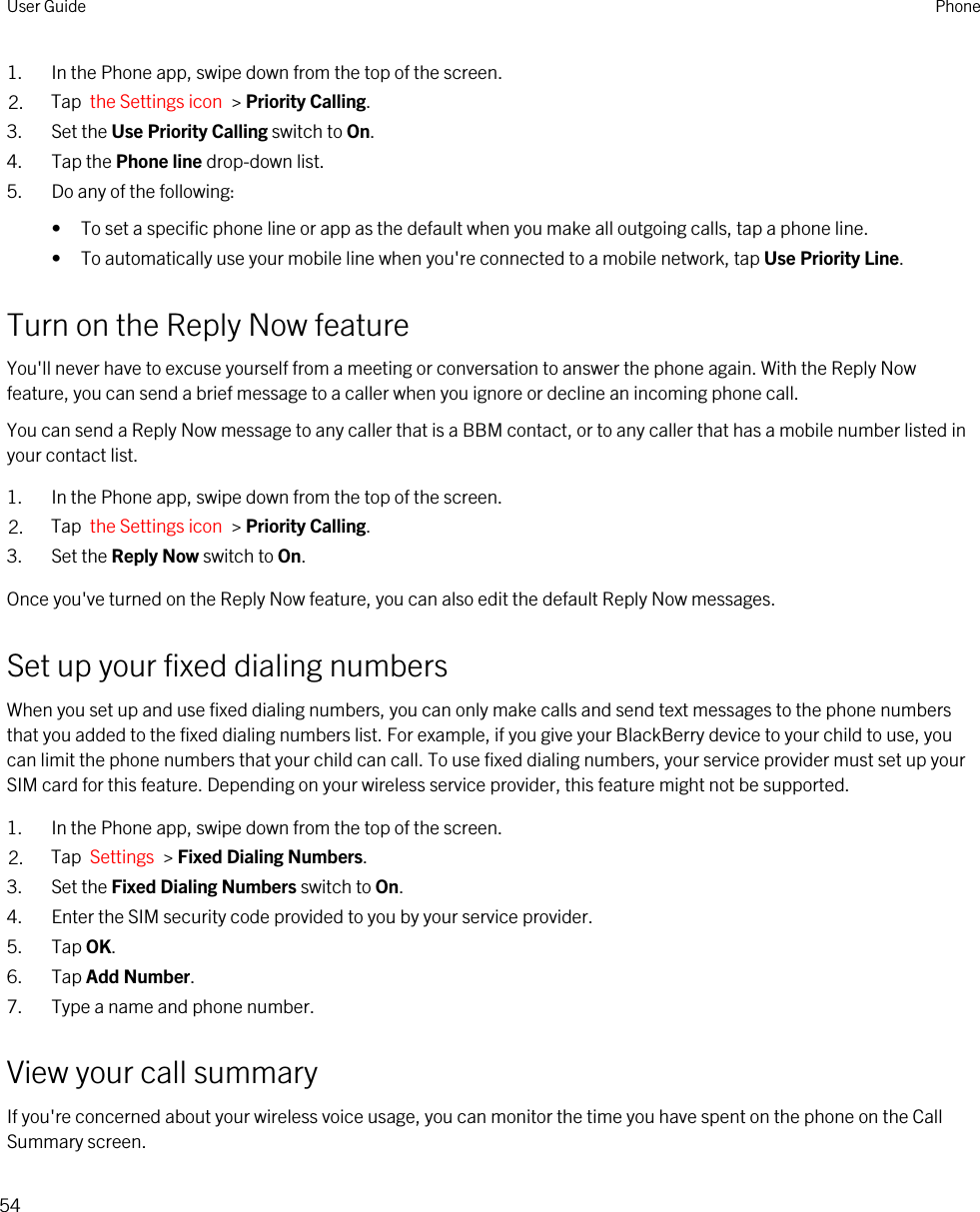 1. In the Phone app, swipe down from the top of the screen.2. Tap  the Settings icon  &gt; Priority Calling.3. Set the Use Priority Calling switch to On.4. Tap the Phone line drop-down list.5. Do any of the following:• To set a specific phone line or app as the default when you make all outgoing calls, tap a phone line.• To automatically use your mobile line when you&apos;re connected to a mobile network, tap Use Priority Line.Turn on the Reply Now featureYou&apos;ll never have to excuse yourself from a meeting or conversation to answer the phone again. With the Reply Now feature, you can send a brief message to a caller when you ignore or decline an incoming phone call.You can send a Reply Now message to any caller that is a BBM contact, or to any caller that has a mobile number listed in your contact list.1. In the Phone app, swipe down from the top of the screen.2. Tap  the Settings icon  &gt; Priority Calling.3. Set the Reply Now switch to On.Once you&apos;ve turned on the Reply Now feature, you can also edit the default Reply Now messages.Set up your fixed dialing numbersWhen you set up and use fixed dialing numbers, you can only make calls and send text messages to the phone numbers that you added to the fixed dialing numbers list. For example, if you give your BlackBerry device to your child to use, you can limit the phone numbers that your child can call. To use fixed dialing numbers, your service provider must set up your SIM card for this feature. Depending on your wireless service provider, this feature might not be supported. 1. In the Phone app, swipe down from the top of the screen.2. Tap  Settings  &gt; Fixed Dialing Numbers.3. Set the Fixed Dialing Numbers switch to On.4. Enter the SIM security code provided to you by your service provider.5. Tap OK.6. Tap Add Number.7. Type a name and phone number.View your call summaryIf you&apos;re concerned about your wireless voice usage, you can monitor the time you have spent on the phone on the Call Summary screen.User Guide Phone54