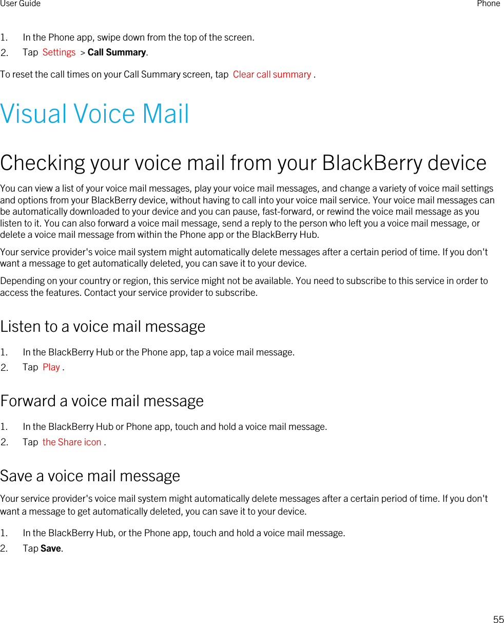 1. In the Phone app, swipe down from the top of the screen.2. Tap  Settings  &gt; Call Summary.To reset the call times on your Call Summary screen, tap  Clear call summary .Visual Voice MailChecking your voice mail from your BlackBerry deviceYou can view a list of your voice mail messages, play your voice mail messages, and change a variety of voice mail settings and options from your BlackBerry device, without having to call into your voice mail service. Your voice mail messages can be automatically downloaded to your device and you can pause, fast-forward, or rewind the voice mail message as you listen to it. You can also forward a voice mail message, send a reply to the person who left you a voice mail message, or delete a voice mail message from within the Phone app or the BlackBerry Hub.Your service provider&apos;s voice mail system might automatically delete messages after a certain period of time. If you don&apos;t want a message to get automatically deleted, you can save it to your device.Depending on your country or region, this service might not be available. You need to subscribe to this service in order to access the features. Contact your service provider to subscribe.Listen to a voice mail message1. In the BlackBerry Hub or the Phone app, tap a voice mail message.2. Tap  Play .Forward a voice mail message1. In the BlackBerry Hub or Phone app, touch and hold a voice mail message.2. Tap  the Share icon .Save a voice mail messageYour service provider&apos;s voice mail system might automatically delete messages after a certain period of time. If you don&apos;t want a message to get automatically deleted, you can save it to your device.1. In the BlackBerry Hub, or the Phone app, touch and hold a voice mail message.2. Tap Save.User Guide Phone55