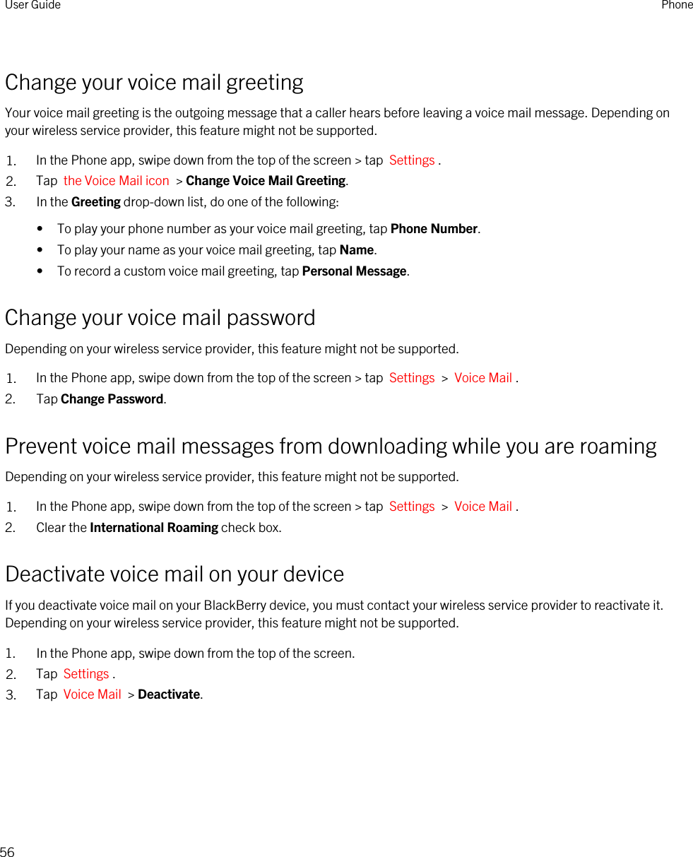 Change your voice mail greetingYour voice mail greeting is the outgoing message that a caller hears before leaving a voice mail message. Depending on your wireless service provider, this feature might not be supported. 1. In the Phone app, swipe down from the top of the screen &gt; tap  Settings .2. Tap  the Voice Mail icon  &gt; Change Voice Mail Greeting.3. In the Greeting drop-down list, do one of the following:• To play your phone number as your voice mail greeting, tap Phone Number.• To play your name as your voice mail greeting, tap Name.• To record a custom voice mail greeting, tap Personal Message.Change your voice mail passwordDepending on your wireless service provider, this feature might not be supported. 1. In the Phone app, swipe down from the top of the screen &gt; tap  Settings  &gt;  Voice Mail .2. Tap Change Password.Prevent voice mail messages from downloading while you are roamingDepending on your wireless service provider, this feature might not be supported. 1. In the Phone app, swipe down from the top of the screen &gt; tap  Settings  &gt;  Voice Mail .2. Clear the International Roaming check box.Deactivate voice mail on your deviceIf you deactivate voice mail on your BlackBerry device, you must contact your wireless service provider to reactivate it. Depending on your wireless service provider, this feature might not be supported. 1. In the Phone app, swipe down from the top of the screen.2. Tap  Settings .3. Tap  Voice Mail  &gt; Deactivate.User Guide Phone56