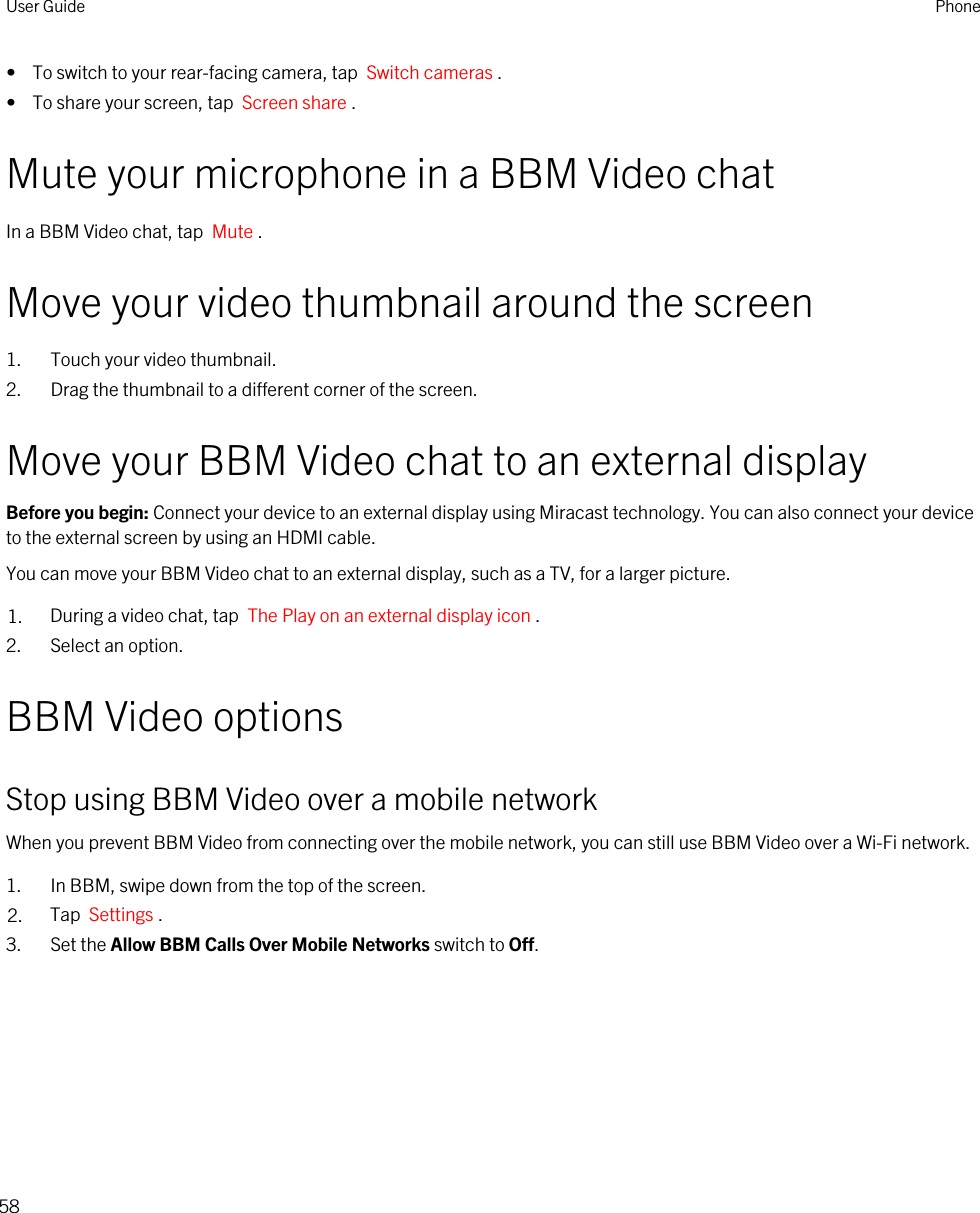 •  To switch to your rear-facing camera, tap  Switch cameras .•  To share your screen, tap  Screen share .Mute your microphone in a BBM Video chatIn a BBM Video chat, tap  Mute .Move your video thumbnail around the screen1. Touch your video thumbnail.2. Drag the thumbnail to a different corner of the screen.Move your BBM Video chat to an external displayBefore you begin: Connect your device to an external display using Miracast technology. You can also connect your device to the external screen by using an HDMI cable.You can move your BBM Video chat to an external display, such as a TV, for a larger picture.1. During a video chat, tap  The Play on an external display icon .2. Select an option.BBM Video optionsStop using BBM Video over a mobile networkWhen you prevent BBM Video from connecting over the mobile network, you can still use BBM Video over a Wi-Fi network.1. In BBM, swipe down from the top of the screen.2. Tap  Settings .3. Set the Allow BBM Calls Over Mobile Networks switch to Off.User Guide Phone58