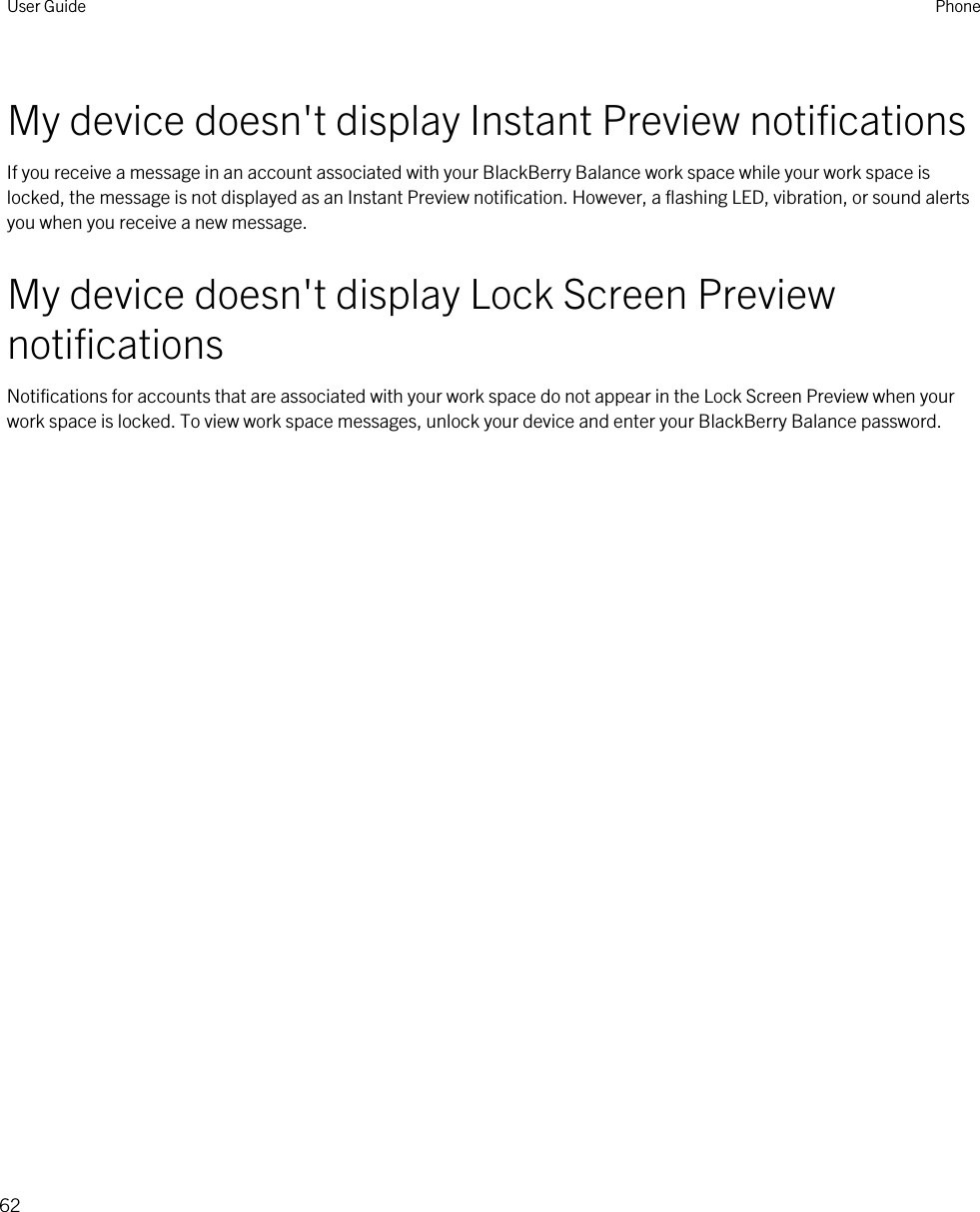 My device doesn&apos;t display Instant Preview notificationsIf you receive a message in an account associated with your BlackBerry Balance work space while your work space is locked, the message is not displayed as an Instant Preview notification. However, a flashing LED, vibration, or sound alerts you when you receive a new message.My device doesn&apos;t display Lock Screen Preview notificationsNotifications for accounts that are associated with your work space do not appear in the Lock Screen Preview when your work space is locked. To view work space messages, unlock your device and enter your BlackBerry Balance password.User Guide Phone62