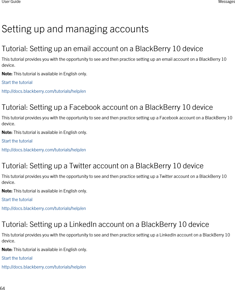 Setting up and managing accountsTutorial: Setting up an email account on a BlackBerry 10 deviceThis tutorial provides you with the opportunity to see and then practice setting up an email account on a BlackBerry 10 device.Note: This tutorial is available in English only.Start the tutorialhttp://docs.blackberry.com/tutorials/help/enTutorial: Setting up a Facebook account on a BlackBerry 10 deviceThis tutorial provides you with the opportunity to see and then practice setting up a Facebook account on a BlackBerry 10 device.Note: This tutorial is available in English only.Start the tutorialhttp://docs.blackberry.com/tutorials/help/enTutorial: Setting up a Twitter account on a BlackBerry 10 deviceThis tutorial provides you with the opportunity to see and then practice setting up a Twitter account on a BlackBerry 10 device.Note: This tutorial is available in English only.Start the tutorialhttp://docs.blackberry.com/tutorials/help/enTutorial: Setting up a LinkedIn account on a BlackBerry 10 deviceThis tutorial provides you with the opportunity to see and then practice setting up a LinkedIn account on a BlackBerry 10 device.Note: This tutorial is available in English only.Start the tutorialhttp://docs.blackberry.com/tutorials/help/enUser Guide Messages64