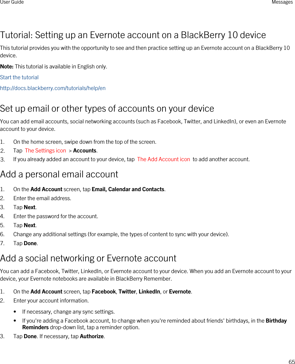 Tutorial: Setting up an Evernote account on a BlackBerry 10 deviceThis tutorial provides you with the opportunity to see and then practice setting up an Evernote account on a BlackBerry 10 device.Note: This tutorial is available in English only.Start the tutorialhttp://docs.blackberry.com/tutorials/help/enSet up email or other types of accounts on your deviceYou can add email accounts, social networking accounts (such as Facebook, Twitter, and LinkedIn), or even an Evernote account to your device.1. On the home screen, swipe down from the top of the screen.2. Tap  The Settings icon  &gt; Accounts.3. If you already added an account to your device, tap  The Add Account icon  to add another account.Add a personal email account1. On the Add Account screen, tap Email, Calendar and Contacts.2. Enter the email address.3. Tap Next.4. Enter the password for the account.5. Tap Next.6. Change any additional settings (for example, the types of content to sync with your device).7. Tap Done.Add a social networking or Evernote accountYou can add a Facebook, Twitter, LinkedIn, or Evernote account to your device. When you add an Evernote account to your device, your Evernote notebooks are available in BlackBerry Remember.1. On the Add Account screen, tap Facebook, Twitter, LinkedIn, or Evernote.2. Enter your account information.• If necessary, change any sync settings.• If you&apos;re adding a Facebook account, to change when you&apos;re reminded about friends&apos; birthdays, in the Birthday Reminders drop-down list, tap a reminder option.3. Tap Done. If necessary, tap Authorize.User Guide Messages65