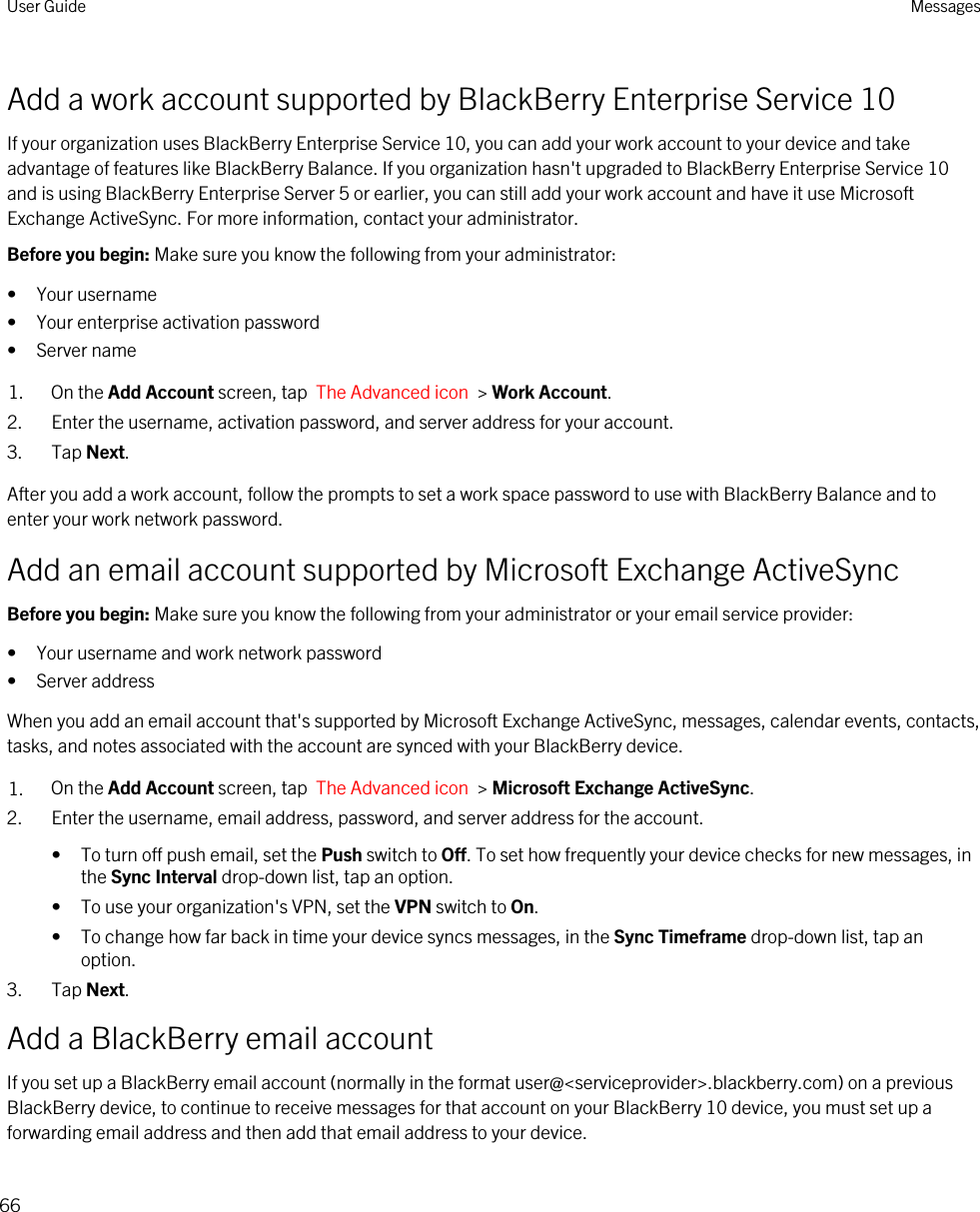 Add a work account supported by BlackBerry Enterprise Service 10If your organization uses BlackBerry Enterprise Service 10, you can add your work account to your device and take advantage of features like BlackBerry Balance. If you organization hasn&apos;t upgraded to BlackBerry Enterprise Service 10 and is using BlackBerry Enterprise Server 5 or earlier, you can still add your work account and have it use Microsoft Exchange ActiveSync. For more information, contact your administrator.Before you begin: Make sure you know the following from your administrator:• Your username• Your enterprise activation password• Server name1. On the Add Account screen, tap  The Advanced icon  &gt; Work Account.2. Enter the username, activation password, and server address for your account.3. Tap Next.After you add a work account, follow the prompts to set a work space password to use with BlackBerry Balance and to enter your work network password.Add an email account supported by Microsoft Exchange ActiveSyncBefore you begin: Make sure you know the following from your administrator or your email service provider:• Your username and work network password• Server addressWhen you add an email account that&apos;s supported by Microsoft Exchange ActiveSync, messages, calendar events, contacts, tasks, and notes associated with the account are synced with your BlackBerry device.1. On the Add Account screen, tap  The Advanced icon  &gt; Microsoft Exchange ActiveSync.2. Enter the username, email address, password, and server address for the account.• To turn off push email, set the Push switch to Off. To set how frequently your device checks for new messages, in the Sync Interval drop-down list, tap an option.• To use your organization&apos;s VPN, set the VPN switch to On.• To change how far back in time your device syncs messages, in the Sync Timeframe drop-down list, tap an option.3. Tap Next.Add a BlackBerry email accountIf you set up a BlackBerry email account (normally in the format user@&lt;serviceprovider&gt;.blackberry.com) on a previous BlackBerry device, to continue to receive messages for that account on your BlackBerry 10 device, you must set up a forwarding email address and then add that email address to your device.User Guide Messages66