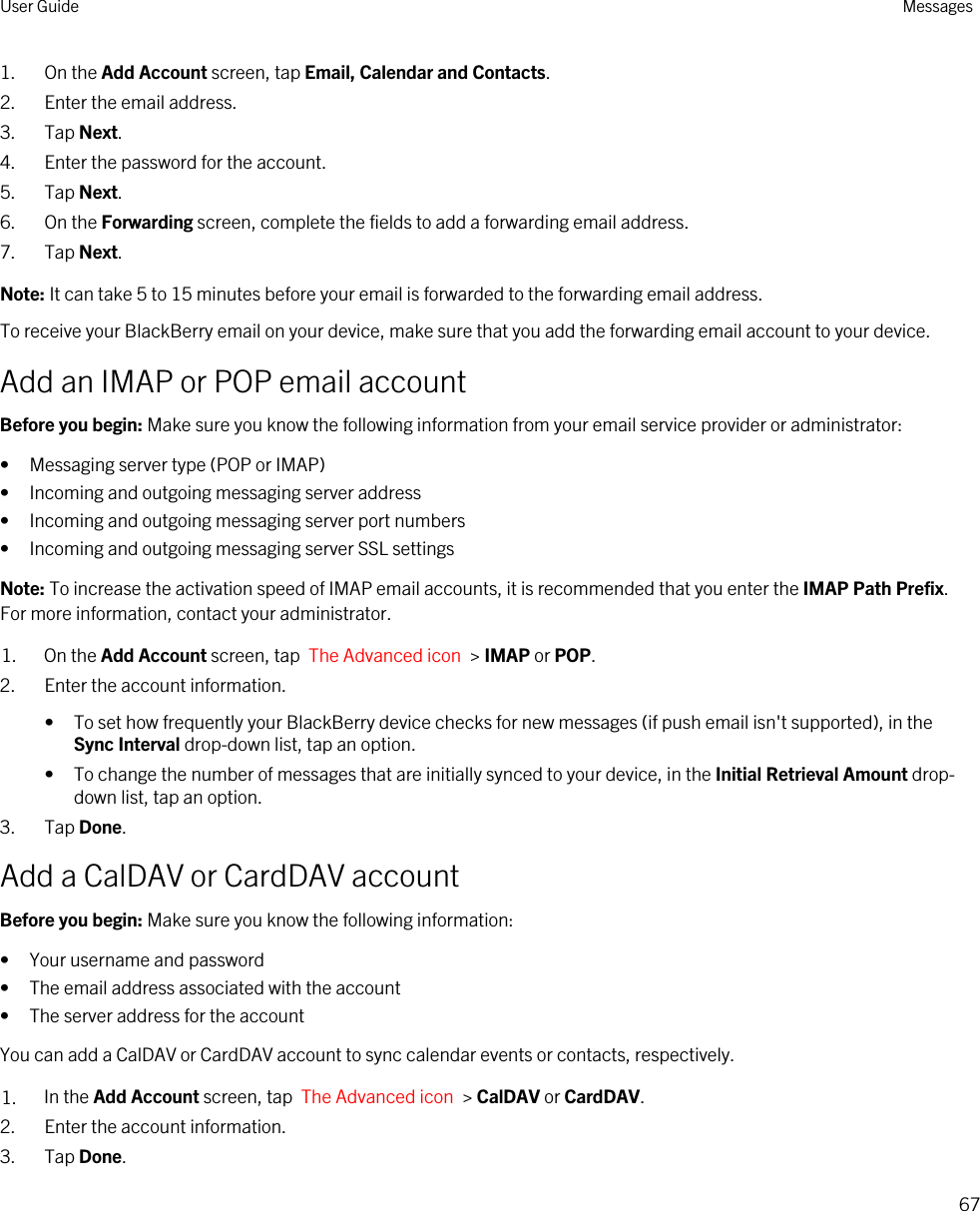 1. On the Add Account screen, tap Email, Calendar and Contacts.2. Enter the email address.3. Tap Next.4. Enter the password for the account.5. Tap Next.6. On the Forwarding screen, complete the fields to add a forwarding email address.7. Tap Next.Note: It can take 5 to 15 minutes before your email is forwarded to the forwarding email address.To receive your BlackBerry email on your device, make sure that you add the forwarding email account to your device.Add an IMAP or POP email accountBefore you begin: Make sure you know the following information from your email service provider or administrator:• Messaging server type (POP or IMAP)• Incoming and outgoing messaging server address• Incoming and outgoing messaging server port numbers• Incoming and outgoing messaging server SSL settingsNote: To increase the activation speed of IMAP email accounts, it is recommended that you enter the IMAP Path Prefix. For more information, contact your administrator.1. On the Add Account screen, tap  The Advanced icon  &gt; IMAP or POP.2. Enter the account information.• To set how frequently your BlackBerry device checks for new messages (if push email isn&apos;t supported), in the Sync Interval drop-down list, tap an option.• To change the number of messages that are initially synced to your device, in the Initial Retrieval Amount drop-down list, tap an option.3. Tap Done.Add a CalDAV or CardDAV accountBefore you begin: Make sure you know the following information:• Your username and password• The email address associated with the account• The server address for the accountYou can add a CalDAV or CardDAV account to sync calendar events or contacts, respectively.1. In the Add Account screen, tap  The Advanced icon  &gt; CalDAV or CardDAV.2. Enter the account information.3. Tap Done.User Guide Messages67