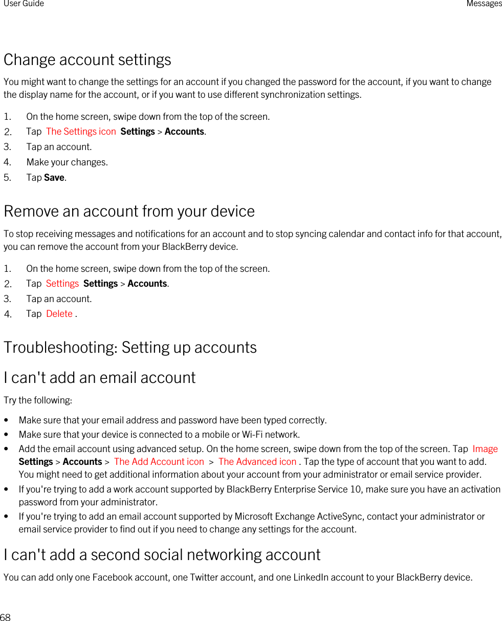 Change account settingsYou might want to change the settings for an account if you changed the password for the account, if you want to change the display name for the account, or if you want to use different synchronization settings.1. On the home screen, swipe down from the top of the screen.2. Tap  The Settings icon  Settings &gt; Accounts.3. Tap an account.4. Make your changes.5. Tap Save.Remove an account from your deviceTo stop receiving messages and notifications for an account and to stop syncing calendar and contact info for that account, you can remove the account from your BlackBerry device.1. On the home screen, swipe down from the top of the screen.2. Tap  Settings  Settings &gt; Accounts.3. Tap an account.4. Tap  Delete .Troubleshooting: Setting up accountsI can&apos;t add an email accountTry the following:• Make sure that your email address and password have been typed correctly.• Make sure that your device is connected to a mobile or Wi-Fi network.• Add the email account using advanced setup. On the home screen, swipe down from the top of the screen. Tap  Image Settings &gt; Accounts &gt;  The Add Account icon  &gt;  The Advanced icon . Tap the type of account that you want to add. You might need to get additional information about your account from your administrator or email service provider.• If you&apos;re trying to add a work account supported by BlackBerry Enterprise Service 10, make sure you have an activation password from your administrator.• If you&apos;re trying to add an email account supported by Microsoft Exchange ActiveSync, contact your administrator or email service provider to find out if you need to change any settings for the account.I can&apos;t add a second social networking accountYou can add only one Facebook account, one Twitter account, and one LinkedIn account to your BlackBerry device.User Guide Messages68