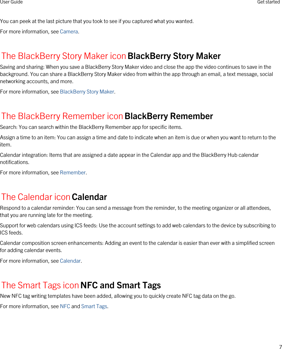 You can peek at the last picture that you took to see if you captured what you wanted.For more information, see Camera.The BlackBerry Story Maker iconBlackBerry Story MakerSaving and sharing: When you save a BlackBerry Story Maker video and close the app the video continues to save in the background. You can share a BlackBerry Story Maker video from within the app through an email, a text message, social networking accounts, and more.For more information, see BlackBerry Story Maker.The BlackBerry Remember iconBlackBerry RememberSearch: You can search within the BlackBerry Remember app for specific items.Assign a time to an item: You can assign a time and date to indicate when an item is due or when you want to return to the item.Calendar integration: Items that are assigned a date appear in the Calendar app and the BlackBerry Hub calendar notifications.For more information, see Remember.The Calendar iconCalendarRespond to a calendar reminder: You can send a message from the reminder, to the meeting organizer or all attendees, that you are running late for the meeting.Support for web calendars using ICS feeds: Use the account settings to add web calendars to the device by subscribing to ICS feeds.Calendar composition screen enhancements: Adding an event to the calendar is easier than ever with a simplified screen for adding calendar events.For more information, see Calendar.The Smart Tags iconNFC and Smart TagsNew NFC tag writing templates have been added, allowing you to quickly create NFC tag data on the go.For more information, see NFC and Smart Tags.User Guide Get started7