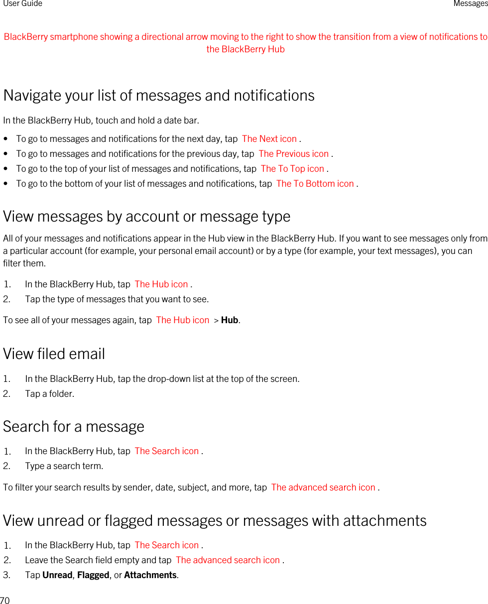 BlackBerry smartphone showing a directional arrow moving to the right to show the transition from a view of notifications to the BlackBerry Hub Navigate your list of messages and notificationsIn the BlackBerry Hub, touch and hold a date bar.•  To go to messages and notifications for the next day, tap  The Next icon .•  To go to messages and notifications for the previous day, tap  The Previous icon .•  To go to the top of your list of messages and notifications, tap  The To Top icon .•  To go to the bottom of your list of messages and notifications, tap  The To Bottom icon .View messages by account or message typeAll of your messages and notifications appear in the Hub view in the BlackBerry Hub. If you want to see messages only from a particular account (for example, your personal email account) or by a type (for example, your text messages), you can filter them.1. In the BlackBerry Hub, tap  The Hub icon .2. Tap the type of messages that you want to see.To see all of your messages again, tap  The Hub icon  &gt; Hub.View filed email1. In the BlackBerry Hub, tap the drop-down list at the top of the screen.2. Tap a folder.Search for a message1. In the BlackBerry Hub, tap  The Search icon .2. Type a search term.To filter your search results by sender, date, subject, and more, tap  The advanced search icon .View unread or flagged messages or messages with attachments1. In the BlackBerry Hub, tap  The Search icon .2. Leave the Search field empty and tap  The advanced search icon .3. Tap Unread, Flagged, or Attachments.User Guide Messages70