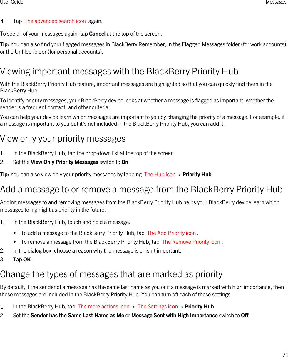 4. Tap  The advanced search icon  again.To see all of your messages again, tap Cancel at the top of the screen.Tip: You can also find your flagged messages in BlackBerry Remember, in the Flagged Messages folder (for work accounts) or the Unfiled folder (for personal accounts).Viewing important messages with the BlackBerry Priority HubWith the BlackBerry Priority Hub feature, important messages are highlighted so that you can quickly find them in the BlackBerry Hub.To identify priority messages, your BlackBerry device looks at whether a message is flagged as important, whether the sender is a frequent contact, and other criteria.You can help your device learn which messages are important to you by changing the priority of a message. For example, if a message is important to you but it&apos;s not included in the BlackBerry Priority Hub, you can add it.View only your priority messages1. In the BlackBerry Hub, tap the drop-down list at the top of the screen.2. Set the View Only Priority Messages switch to On.Tip: You can also view only your priority messages by tapping  The Hub icon  &gt; Priority Hub.Add a message to or remove a message from the BlackBerry Priority HubAdding messages to and removing messages from the BlackBerry Priority Hub helps your BlackBerry device learn which messages to highlight as priority in the future.1. In the BlackBerry Hub, touch and hold a message.•  To add a message to the BlackBerry Priority Hub, tap  The Add Priority icon .•  To remove a message from the BlackBerry Priority Hub, tap  The Remove Priority icon .2. In the dialog box, choose a reason why the message is or isn&apos;t important.3. Tap OK.Change the types of messages that are marked as priorityBy default, if the sender of a message has the same last name as you or if a message is marked with high importance, then those messages are included in the BlackBerry Priority Hub. You can turn off each of these settings.1. In the BlackBerry Hub, tap  The more actions icon  &gt;  The Settings icon  &gt; Priority Hub.2. Set the Sender has the Same Last Name as Me or Message Sent with High Importance switch to Off.User Guide Messages71
