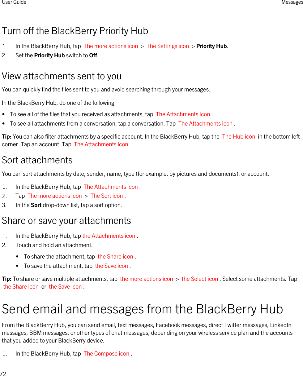 Turn off the BlackBerry Priority Hub1. In the BlackBerry Hub, tap  The more actions icon  &gt;  The Settings icon  &gt; Priority Hub.2. Set the Priority Hub switch to Off.View attachments sent to youYou can quickly find the files sent to you and avoid searching through your messages.In the BlackBerry Hub, do one of the following:•  To see all of the files that you received as attachments, tap  The Attachments icon .•  To see all attachments from a conversation, tap a conversation. Tap  The Attachments icon .Tip: You can also filter attachments by a specific account. In the BlackBerry Hub, tap the  The Hub icon  in the bottom left corner. Tap an account. Tap  The Attachments icon .Sort attachmentsYou can sort attachments by date, sender, name, type (for example, by pictures and documents), or account.1. In the BlackBerry Hub, tap  The Attachments icon . 2. Tap  The more actions icon  &gt;  The Sort icon . 3. In the Sort drop-down list, tap a sort option.Share or save your attachments1. In the BlackBerry Hub, tap the Attachments icon .2. Touch and hold an attachment.•  To share the attachment, tap  the Share icon .•  To save the attachment, tap  the Save icon .Tip: To share or save multiple attachments, tap  the more actions icon  &gt;  the Select icon . Select some attachments. Tap the Share icon  or  the Save icon .Send email and messages from the BlackBerry HubFrom the BlackBerry Hub, you can send email, text messages, Facebook messages, direct Twitter messages, LinkedIn messages, BBM messages, or other types of chat messages, depending on your wireless service plan and the accounts that you added to your BlackBerry device.1. In the BlackBerry Hub, tap  The Compose icon .User Guide Messages72