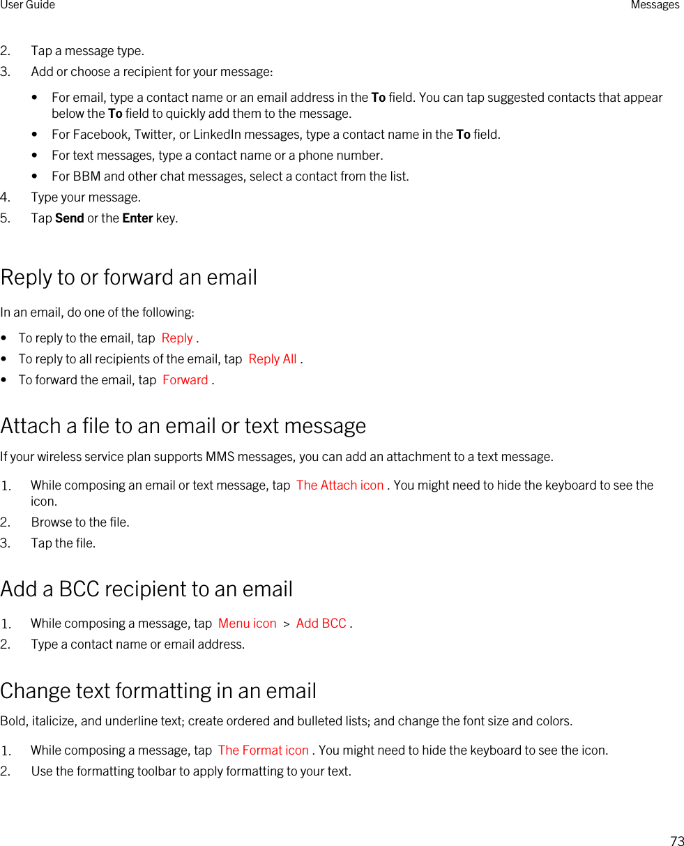 2. Tap a message type.3. Add or choose a recipient for your message:• For email, type a contact name or an email address in the To field. You can tap suggested contacts that appear below the To field to quickly add them to the message.• For Facebook, Twitter, or LinkedIn messages, type a contact name in the To field.• For text messages, type a contact name or a phone number.• For BBM and other chat messages, select a contact from the list.4. Type your message.5. Tap Send or the Enter key.Reply to or forward an emailIn an email, do one of the following:•  To reply to the email, tap  Reply .•  To reply to all recipients of the email, tap  Reply All .•  To forward the email, tap  Forward .Attach a file to an email or text messageIf your wireless service plan supports MMS messages, you can add an attachment to a text message.1. While composing an email or text message, tap  The Attach icon . You might need to hide the keyboard to see the icon.2. Browse to the file.3. Tap the file.Add a BCC recipient to an email1. While composing a message, tap  Menu icon  &gt;  Add BCC . 2. Type a contact name or email address.Change text formatting in an emailBold, italicize, and underline text; create ordered and bulleted lists; and change the font size and colors.1. While composing a message, tap  The Format icon . You might need to hide the keyboard to see the icon.2. Use the formatting toolbar to apply formatting to your text.User Guide Messages73