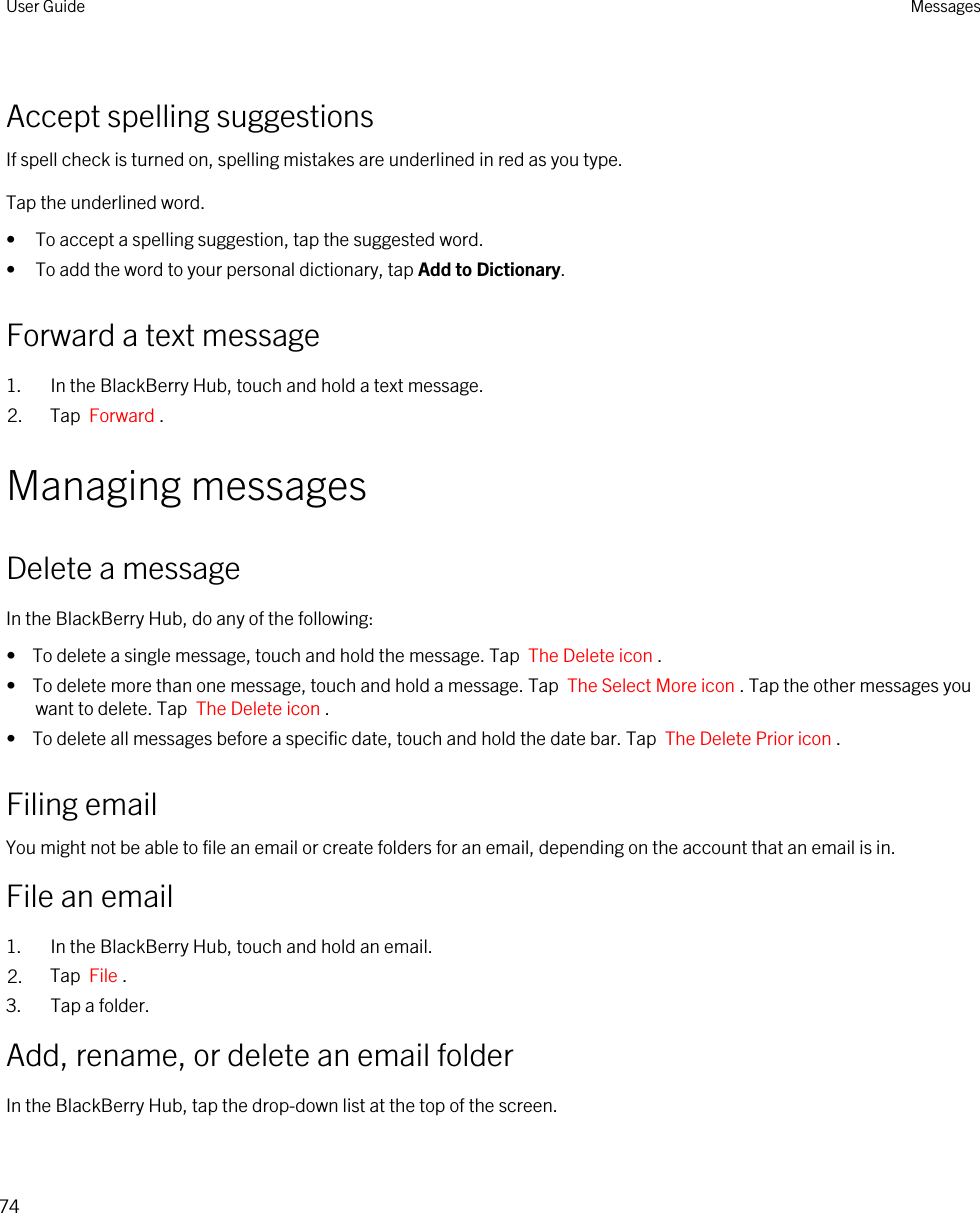 Accept spelling suggestionsIf spell check is turned on, spelling mistakes are underlined in red as you type.Tap the underlined word.• To accept a spelling suggestion, tap the suggested word.• To add the word to your personal dictionary, tap Add to Dictionary.Forward a text message1. In the BlackBerry Hub, touch and hold a text message.2. Tap  Forward .Managing messagesDelete a messageIn the BlackBerry Hub, do any of the following:•  To delete a single message, touch and hold the message. Tap  The Delete icon .•  To delete more than one message, touch and hold a message. Tap  The Select More icon . Tap the other messages you want to delete. Tap  The Delete icon .•  To delete all messages before a specific date, touch and hold the date bar. Tap  The Delete Prior icon .Filing emailYou might not be able to file an email or create folders for an email, depending on the account that an email is in.File an email1. In the BlackBerry Hub, touch and hold an email.2. Tap  File .3. Tap a folder.Add, rename, or delete an email folderIn the BlackBerry Hub, tap the drop-down list at the top of the screen.User Guide Messages74