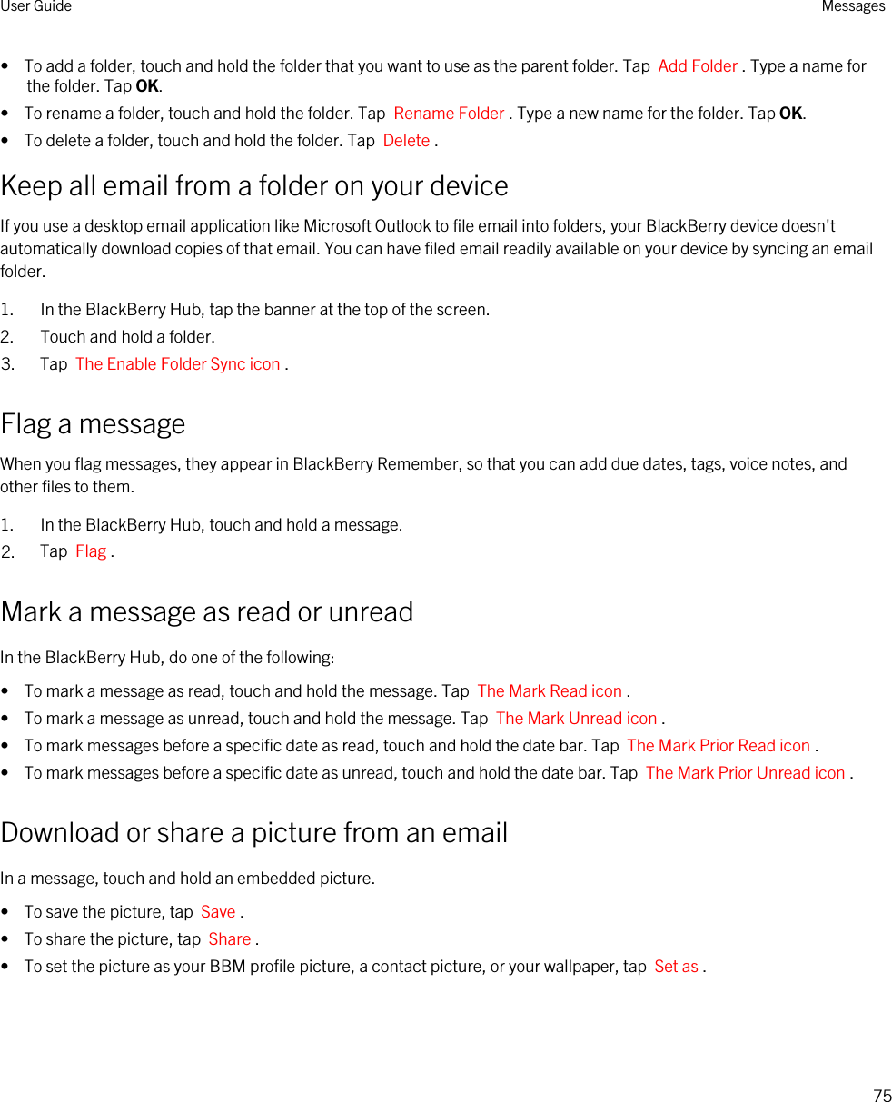 •  To add a folder, touch and hold the folder that you want to use as the parent folder. Tap  Add Folder . Type a name for the folder. Tap OK.•  To rename a folder, touch and hold the folder. Tap  Rename Folder . Type a new name for the folder. Tap OK.•  To delete a folder, touch and hold the folder. Tap  Delete .Keep all email from a folder on your deviceIf you use a desktop email application like Microsoft Outlook to file email into folders, your BlackBerry device doesn&apos;t automatically download copies of that email. You can have filed email readily available on your device by syncing an email folder.1. In the BlackBerry Hub, tap the banner at the top of the screen.2. Touch and hold a folder.3. Tap  The Enable Folder Sync icon .Flag a messageWhen you flag messages, they appear in BlackBerry Remember, so that you can add due dates, tags, voice notes, and other files to them.1. In the BlackBerry Hub, touch and hold a message.2. Tap  Flag .Mark a message as read or unreadIn the BlackBerry Hub, do one of the following:•  To mark a message as read, touch and hold the message. Tap  The Mark Read icon .•  To mark a message as unread, touch and hold the message. Tap  The Mark Unread icon .•  To mark messages before a specific date as read, touch and hold the date bar. Tap  The Mark Prior Read icon .•  To mark messages before a specific date as unread, touch and hold the date bar. Tap  The Mark Prior Unread icon .Download or share a picture from an emailIn a message, touch and hold an embedded picture.•  To save the picture, tap  Save .•  To share the picture, tap  Share .•  To set the picture as your BBM profile picture, a contact picture, or your wallpaper, tap  Set as .User Guide Messages75
