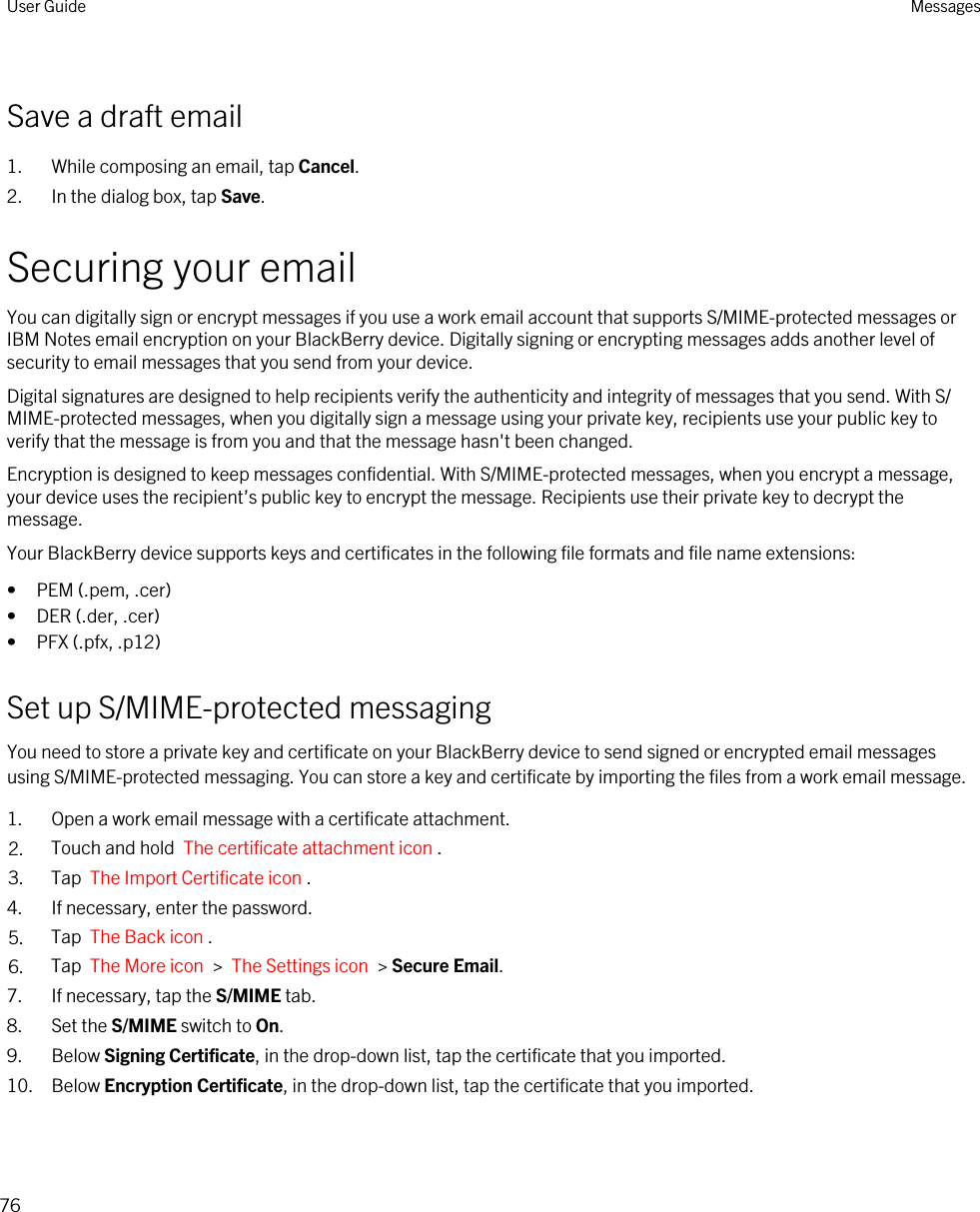 Save a draft email1. While composing an email, tap Cancel.2. In the dialog box, tap Save.Securing your emailYou can digitally sign or encrypt messages if you use a work email account that supports S/MIME-protected messages or IBM Notes email encryption on your BlackBerry device. Digitally signing or encrypting messages adds another level of security to email messages that you send from your device.Digital signatures are designed to help recipients verify the authenticity and integrity of messages that you send. With S/MIME-protected messages, when you digitally sign a message using your private key, recipients use your public key to verify that the message is from you and that the message hasn&apos;t been changed.Encryption is designed to keep messages confidential. With S/MIME-protected messages, when you encrypt a message, your device uses the recipient’s public key to encrypt the message. Recipients use their private key to decrypt the message.Your BlackBerry device supports keys and certificates in the following file formats and file name extensions:• PEM (.pem, .cer)• DER (.der, .cer)• PFX (.pfx, .p12)Set up S/MIME-protected messagingYou need to store a private key and certificate on your BlackBerry device to send signed or encrypted email messages using S/MIME-protected messaging. You can store a key and certificate by importing the files from a work email message.1. Open a work email message with a certificate attachment.2. Touch and hold  The certificate attachment icon . 3. Tap  The Import Certificate icon .4. If necessary, enter the password.5. Tap  The Back icon .6. Tap  The More icon  &gt;  The Settings icon  &gt; Secure Email.7. If necessary, tap the S/MIME tab.8. Set the S/MIME switch to On.9. Below Signing Certificate, in the drop-down list, tap the certificate that you imported.10. Below Encryption Certificate, in the drop-down list, tap the certificate that you imported.User Guide Messages76