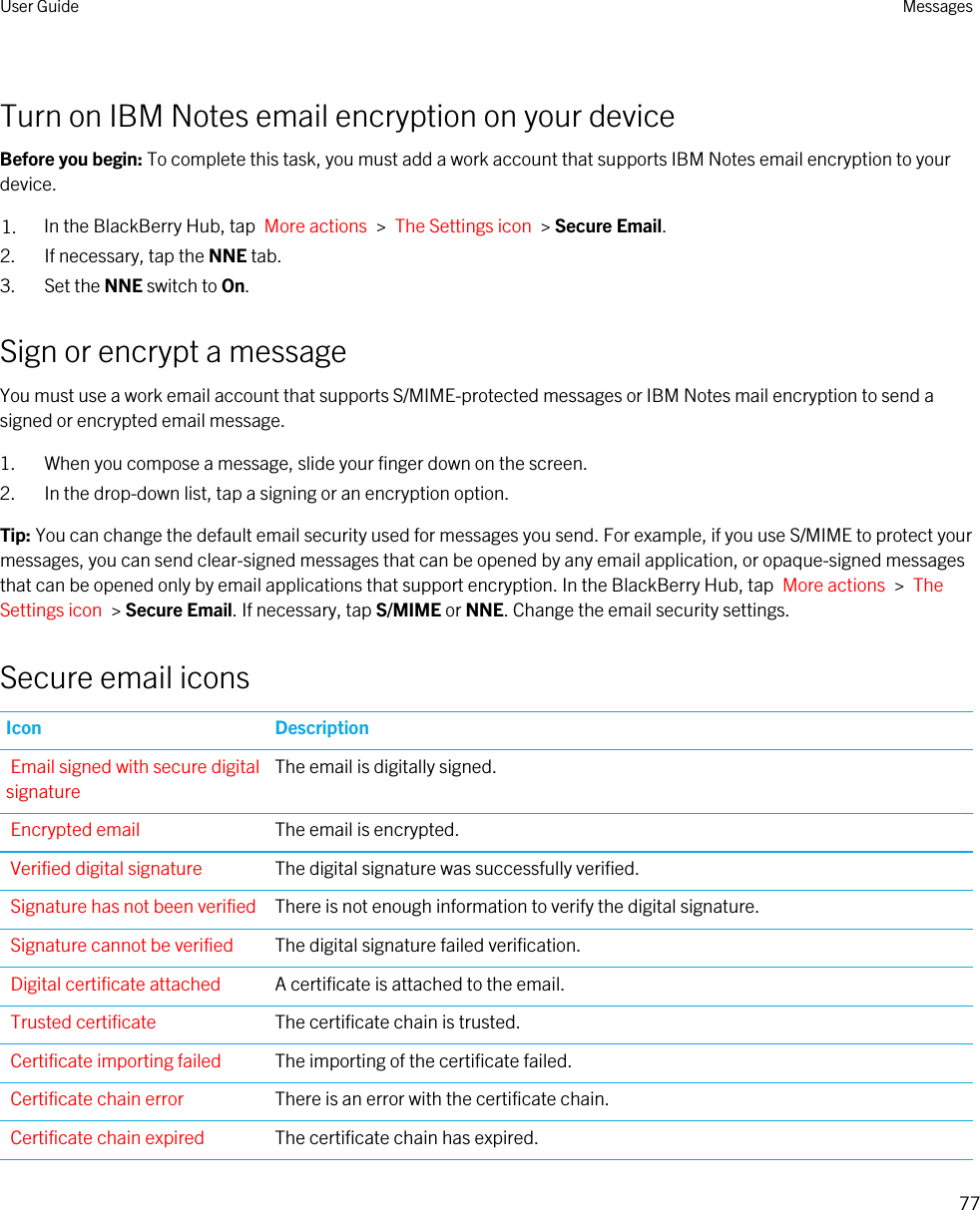 Turn on IBM Notes email encryption on your deviceBefore you begin: To complete this task, you must add a work account that supports IBM Notes email encryption to your device.1. In the BlackBerry Hub, tap  More actions  &gt;  The Settings icon  &gt; Secure Email.2. If necessary, tap the NNE tab.3. Set the NNE switch to On.Sign or encrypt a messageYou must use a work email account that supports S/MIME-protected messages or IBM Notes mail encryption to send a signed or encrypted email message.1. When you compose a message, slide your finger down on the screen.2. In the drop-down list, tap a signing or an encryption option.Tip: You can change the default email security used for messages you send. For example, if you use S/MIME to protect your messages, you can send clear-signed messages that can be opened by any email application, or opaque-signed messages that can be opened only by email applications that support encryption. In the BlackBerry Hub, tap  More actions  &gt;  The Settings icon  &gt; Secure Email. If necessary, tap S/MIME or NNE. Change the email security settings.Secure email iconsIcon DescriptionEmail signed with secure digital signatureThe email is digitally signed.Encrypted email The email is encrypted.Verified digital signature The digital signature was successfully verified.Signature has not been verified There is not enough information to verify the digital signature.Signature cannot be verified The digital signature failed verification.Digital certificate attached A certificate is attached to the email.Trusted certificate The certificate chain is trusted.Certificate importing failed The importing of the certificate failed.Certificate chain error There is an error with the certificate chain.Certificate chain expired The certificate chain has expired.User Guide Messages77