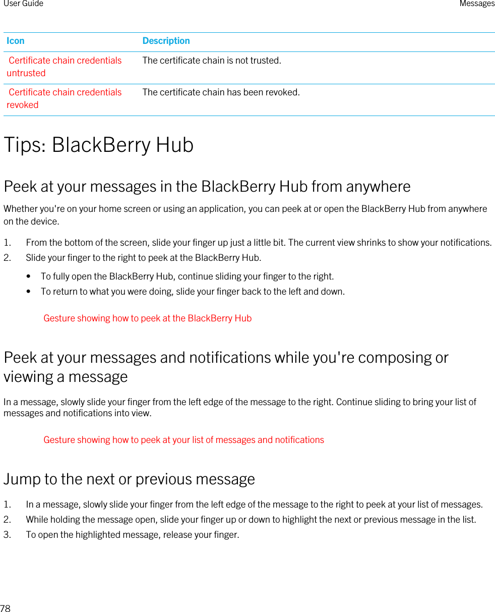 Icon DescriptionCertificate chain credentials untrustedThe certificate chain is not trusted.Certificate chain credentials revokedThe certificate chain has been revoked.Tips: BlackBerry HubPeek at your messages in the BlackBerry Hub from anywhereWhether you&apos;re on your home screen or using an application, you can peek at or open the BlackBerry Hub from anywhere on the device.1. From the bottom of the screen, slide your finger up just a little bit. The current view shrinks to show your notifications.2. Slide your finger to the right to peek at the BlackBerry Hub.• To fully open the BlackBerry Hub, continue sliding your finger to the right.• To return to what you were doing, slide your finger back to the left and down.Gesture showing how to peek at the BlackBerry HubPeek at your messages and notifications while you&apos;re composing or viewing a messageIn a message, slowly slide your finger from the left edge of the message to the right. Continue sliding to bring your list of messages and notifications into view.Gesture showing how to peek at your list of messages and notificationsJump to the next or previous message1. In a message, slowly slide your finger from the left edge of the message to the right to peek at your list of messages.2. While holding the message open, slide your finger up or down to highlight the next or previous message in the list.3. To open the highlighted message, release your finger.User Guide Messages78