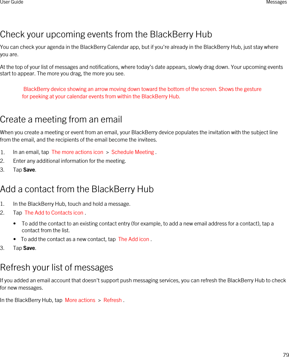 Check your upcoming events from the BlackBerry HubYou can check your agenda in the BlackBerry Calendar app, but if you&apos;re already in the BlackBerry Hub, just stay where you are.At the top of your list of messages and notifications, where today&apos;s date appears, slowly drag down. Your upcoming events start to appear. The more you drag, the more you see.BlackBerry device showing an arrow moving down toward the bottom of the screen. Shows the gesture for peeking at your calendar events from within the BlackBerry Hub.Create a meeting from an emailWhen you create a meeting or event from an email, your BlackBerry device populates the invitation with the subject line from the email, and the recipients of the email become the invitees.1. In an email, tap  The more actions icon  &gt;  Schedule Meeting .2. Enter any additional information for the meeting.3. Tap Save.Add a contact from the BlackBerry Hub1. In the BlackBerry Hub, touch and hold a message.2. Tap  The Add to Contacts icon .• To add the contact to an existing contact entry (for example, to add a new email address for a contact), tap a contact from the list.•  To add the contact as a new contact, tap  The Add icon .3. Tap Save.Refresh your list of messagesIf you added an email account that doesn&apos;t support push messaging services, you can refresh the BlackBerry Hub to check for new messages.In the BlackBerry Hub, tap  More actions  &gt;  Refresh .User Guide Messages79