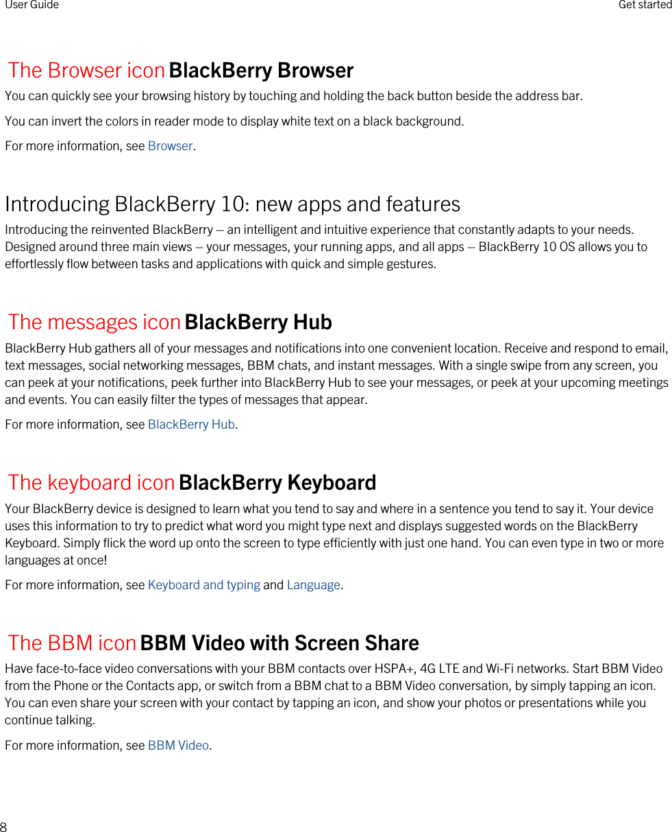 The Browser iconBlackBerry BrowserYou can quickly see your browsing history by touching and holding the back button beside the address bar.You can invert the colors in reader mode to display white text on a black background.For more information, see Browser.Introducing BlackBerry 10: new apps and featuresIntroducing the reinvented BlackBerry – an intelligent and intuitive experience that constantly adapts to your needs. Designed around three main views – your messages, your running apps, and all apps – BlackBerry 10 OS allows you to effortlessly flow between tasks and applications with quick and simple gestures.The messages iconBlackBerry HubBlackBerry Hub gathers all of your messages and notifications into one convenient location. Receive and respond to email, text messages, social networking messages, BBM chats, and instant messages. With a single swipe from any screen, you can peek at your notifications, peek further into BlackBerry Hub to see your messages, or peek at your upcoming meetings and events. You can easily filter the types of messages that appear.For more information, see BlackBerry Hub.The keyboard iconBlackBerry KeyboardYour BlackBerry device is designed to learn what you tend to say and where in a sentence you tend to say it. Your device uses this information to try to predict what word you might type next and displays suggested words on the BlackBerry Keyboard. Simply flick the word up onto the screen to type efficiently with just one hand. You can even type in two or more languages at once!For more information, see Keyboard and typing and Language.The BBM iconBBM Video with Screen ShareHave face-to-face video conversations with your BBM contacts over HSPA+, 4G LTE and Wi-Fi networks. Start BBM Video from the Phone or the Contacts app, or switch from a BBM chat to a BBM Video conversation, by simply tapping an icon. You can even share your screen with your contact by tapping an icon, and show your photos or presentations while you continue talking.For more information, see BBM Video.User Guide Get started8
