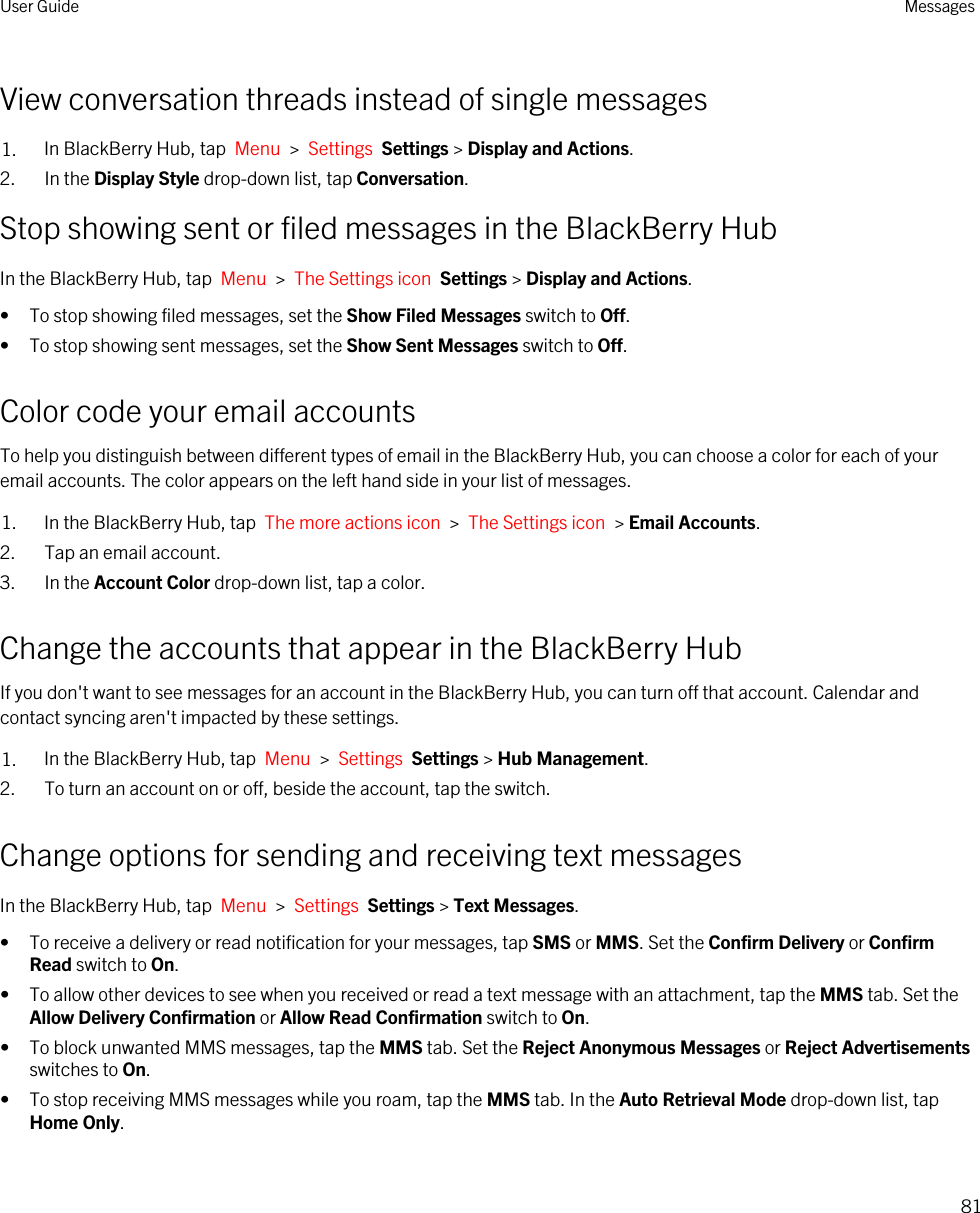 View conversation threads instead of single messages1. In BlackBerry Hub, tap  Menu  &gt;  Settings  Settings &gt; Display and Actions.2. In the Display Style drop-down list, tap Conversation.Stop showing sent or filed messages in the BlackBerry HubIn the BlackBerry Hub, tap  Menu  &gt;  The Settings icon  Settings &gt; Display and Actions.• To stop showing filed messages, set the Show Filed Messages switch to Off.• To stop showing sent messages, set the Show Sent Messages switch to Off.Color code your email accountsTo help you distinguish between different types of email in the BlackBerry Hub, you can choose a color for each of your email accounts. The color appears on the left hand side in your list of messages.1. In the BlackBerry Hub, tap  The more actions icon  &gt;  The Settings icon  &gt; Email Accounts.2. Tap an email account.3. In the Account Color drop-down list, tap a color.Change the accounts that appear in the BlackBerry HubIf you don&apos;t want to see messages for an account in the BlackBerry Hub, you can turn off that account. Calendar and contact syncing aren&apos;t impacted by these settings.1. In the BlackBerry Hub, tap  Menu  &gt;  Settings  Settings &gt; Hub Management.2. To turn an account on or off, beside the account, tap the switch.Change options for sending and receiving text messagesIn the BlackBerry Hub, tap  Menu  &gt;  Settings  Settings &gt; Text Messages.• To receive a delivery or read notification for your messages, tap SMS or MMS. Set the Confirm Delivery or Confirm Read switch to On.• To allow other devices to see when you received or read a text message with an attachment, tap the MMS tab. Set the Allow Delivery Confirmation or Allow Read Confirmation switch to On.• To block unwanted MMS messages, tap the MMS tab. Set the Reject Anonymous Messages or Reject Advertisements switches to On.• To stop receiving MMS messages while you roam, tap the MMS tab. In the Auto Retrieval Mode drop-down list, tap Home Only.User Guide Messages81