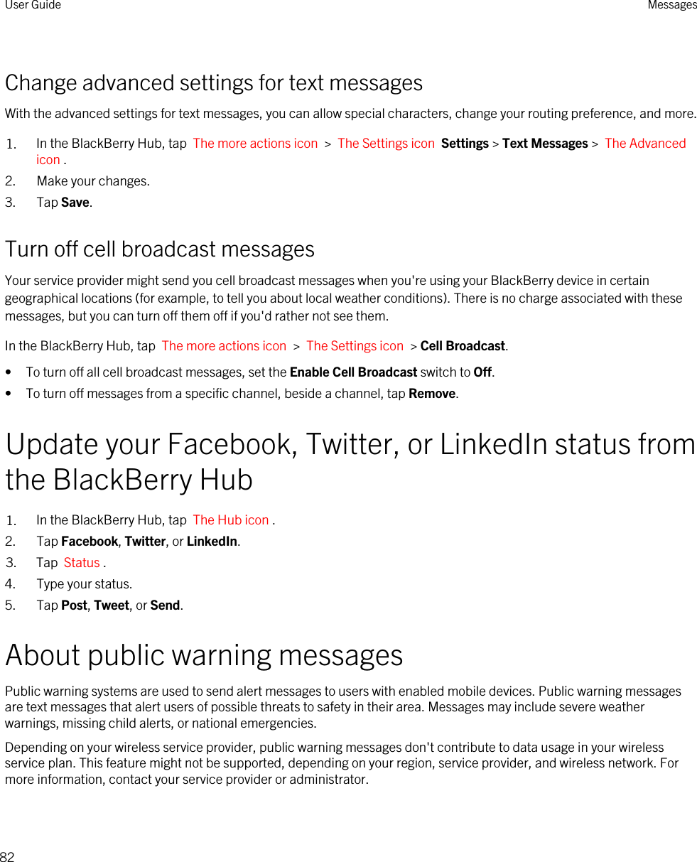 Change advanced settings for text messagesWith the advanced settings for text messages, you can allow special characters, change your routing preference, and more.1. In the BlackBerry Hub, tap  The more actions icon  &gt;  The Settings icon  Settings &gt; Text Messages &gt;  The Advanced icon .2. Make your changes.3. Tap Save.Turn off cell broadcast messagesYour service provider might send you cell broadcast messages when you&apos;re using your BlackBerry device in certain geographical locations (for example, to tell you about local weather conditions). There is no charge associated with these messages, but you can turn off them off if you&apos;d rather not see them.In the BlackBerry Hub, tap  The more actions icon  &gt;  The Settings icon  &gt; Cell Broadcast.• To turn off all cell broadcast messages, set the Enable Cell Broadcast switch to Off.• To turn off messages from a specific channel, beside a channel, tap Remove.Update your Facebook, Twitter, or LinkedIn status from the BlackBerry Hub1. In the BlackBerry Hub, tap  The Hub icon .2. Tap Facebook, Twitter, or LinkedIn.3. Tap  Status .4. Type your status.5. Tap Post, Tweet, or Send.About public warning messagesPublic warning systems are used to send alert messages to users with enabled mobile devices. Public warning messages are text messages that alert users of possible threats to safety in their area. Messages may include severe weather warnings, missing child alerts, or national emergencies.Depending on your wireless service provider, public warning messages don&apos;t contribute to data usage in your wireless service plan. This feature might not be supported, depending on your region, service provider, and wireless network. For more information, contact your service provider or administrator.User Guide Messages82