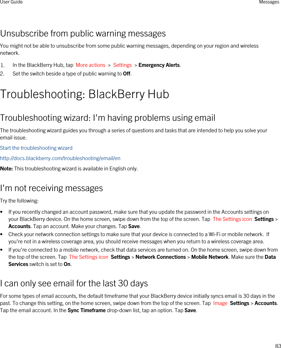 Unsubscribe from public warning messagesYou might not be able to unsubscribe from some public warning messages, depending on your region and wireless network.1. In the BlackBerry Hub, tap  More actions  &gt;  Settings  &gt; Emergency Alerts.2. Set the switch beside a type of public warning to Off.Troubleshooting: BlackBerry HubTroubleshooting wizard: I&apos;m having problems using emailThe troubleshooting wizard guides you through a series of questions and tasks that are intended to help you solve your email issue.Start the troubleshooting wizardhttp://docs.blackberry.com/troubleshooting/email/enNote: This troubleshooting wizard is available in English only.I&apos;m not receiving messagesTry the following:• If you recently changed an account password, make sure that you update the password in the Accounts settings on your BlackBerry device. On the home screen, swipe down from the top of the screen. Tap  The Settings icon  Settings &gt; Accounts. Tap an account. Make your changes. Tap Save.• Check your network connection settings to make sure that your device is connected to a Wi-Fi or mobile network.  If you&apos;re not in a wireless coverage area, you should receive messages when you return to a wireless coverage area.• If you&apos;re connected to a mobile network, check that data services are turned on. On the home screen, swipe down from the top of the screen. Tap  The Settings icon  Settings &gt; Network Connections &gt; Mobile Network. Make sure the Data Services switch is set to On.I can only see email for the last 30 daysFor some types of email accounts, the default timeframe that your BlackBerry device initially syncs email is 30 days in the past. To change this setting, on the home screen, swipe down from the top of the screen. Tap  Image  Settings &gt; Accounts. Tap the email account. In the Sync Timeframe drop-down list, tap an option. Tap Save.User Guide Messages83