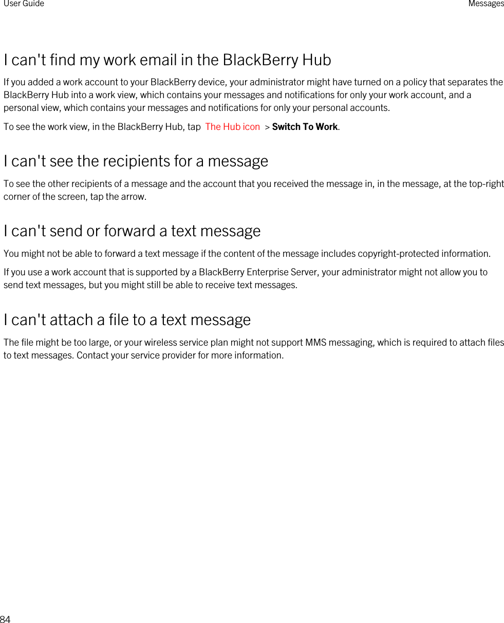 I can&apos;t find my work email in the BlackBerry HubIf you added a work account to your BlackBerry device, your administrator might have turned on a policy that separates the BlackBerry Hub into a work view, which contains your messages and notifications for only your work account, and a personal view, which contains your messages and notifications for only your personal accounts.To see the work view, in the BlackBerry Hub, tap  The Hub icon  &gt; Switch To Work.I can&apos;t see the recipients for a messageTo see the other recipients of a message and the account that you received the message in, in the message, at the top-right corner of the screen, tap the arrow.I can&apos;t send or forward a text messageYou might not be able to forward a text message if the content of the message includes copyright-protected information.If you use a work account that is supported by a BlackBerry Enterprise Server, your administrator might not allow you to send text messages, but you might still be able to receive text messages.I can&apos;t attach a file to a text messageThe file might be too large, or your wireless service plan might not support MMS messaging, which is required to attach files to text messages. Contact your service provider for more information.User Guide Messages84