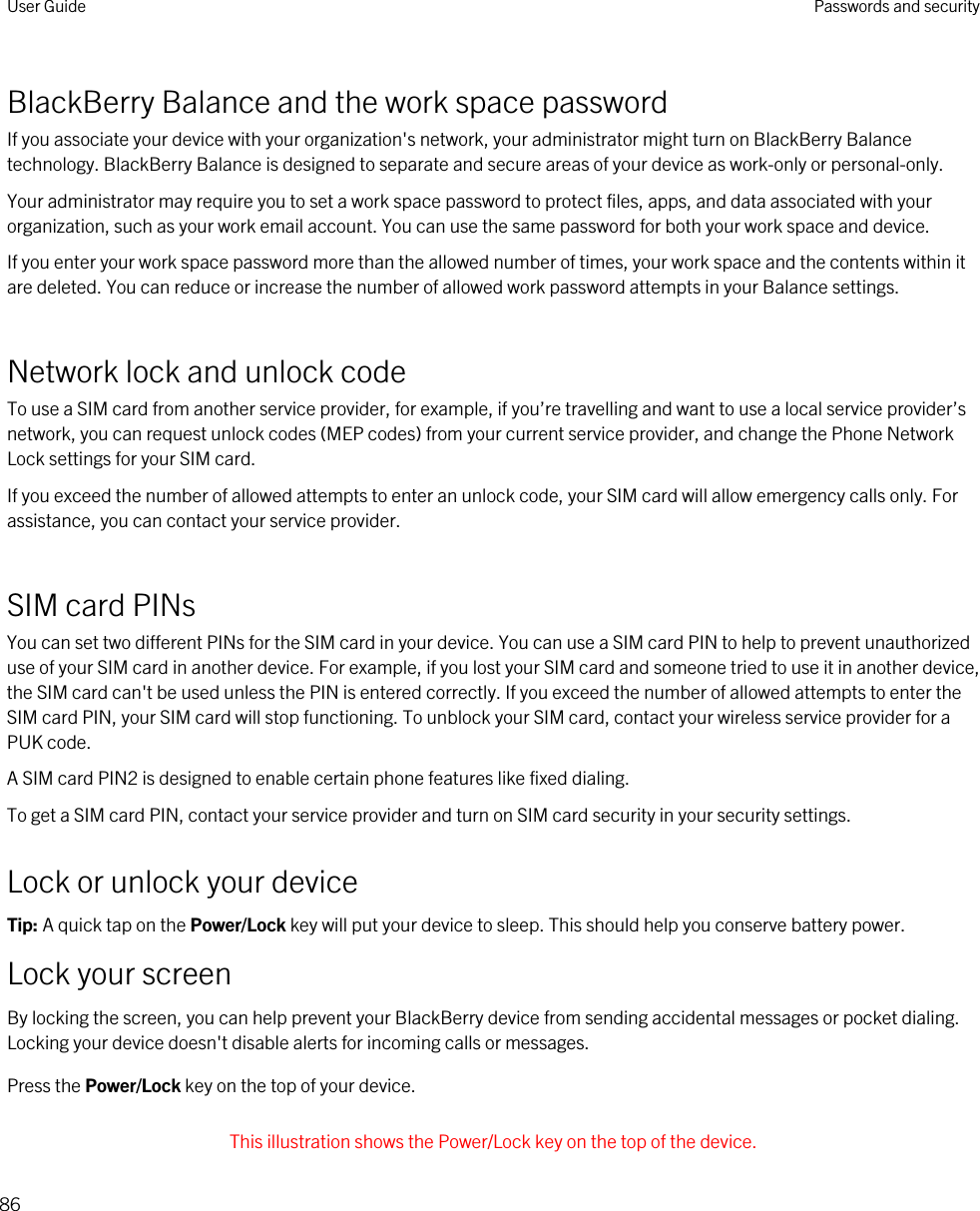 BlackBerry Balance and the work space passwordIf you associate your device with your organization&apos;s network, your administrator might turn on BlackBerry Balance technology. BlackBerry Balance is designed to separate and secure areas of your device as work-only or personal-only.Your administrator may require you to set a work space password to protect files, apps, and data associated with your organization, such as your work email account. You can use the same password for both your work space and device.If you enter your work space password more than the allowed number of times, your work space and the contents within it are deleted. You can reduce or increase the number of allowed work password attempts in your Balance settings.Network lock and unlock codeTo use a SIM card from another service provider, for example, if you’re travelling and want to use a local service provider’s network, you can request unlock codes (MEP codes) from your current service provider, and change the Phone Network Lock settings for your SIM card.If you exceed the number of allowed attempts to enter an unlock code, your SIM card will allow emergency calls only. For assistance, you can contact your service provider.SIM card PINsYou can set two different PINs for the SIM card in your device. You can use a SIM card PIN to help to prevent unauthorized use of your SIM card in another device. For example, if you lost your SIM card and someone tried to use it in another device, the SIM card can&apos;t be used unless the PIN is entered correctly. If you exceed the number of allowed attempts to enter the SIM card PIN, your SIM card will stop functioning. To unblock your SIM card, contact your wireless service provider for a PUK code.A SIM card PIN2 is designed to enable certain phone features like fixed dialing.To get a SIM card PIN, contact your service provider and turn on SIM card security in your security settings.Lock or unlock your deviceTip: A quick tap on the Power/Lock key will put your device to sleep. This should help you conserve battery power.Lock your screenBy locking the screen, you can help prevent your BlackBerry device from sending accidental messages or pocket dialing. Locking your device doesn&apos;t disable alerts for incoming calls or messages.Press the Power/Lock key on the top of your device. This illustration shows the Power/Lock key on the top of the device.User Guide Passwords and security86