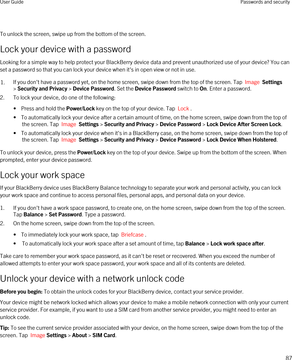  To unlock the screen, swipe up from the bottom of the screen.Lock your device with a passwordLooking for a simple way to help protect your BlackBerry device data and prevent unauthorized use of your device? You can set a password so that you can lock your device when it&apos;s in open view or not in use.1. If you don&apos;t have a password yet, on the home screen, swipe down from the top of the screen. Tap  Image  Settings &gt; Security and Privacy &gt; Device Password. Set the Device Password switch to On. Enter a password.2. To lock your device, do one of the following:•  Press and hold the Power/Lock key on the top of your device. Tap  Lock .•  To automatically lock your device after a certain amount of time, on the home screen, swipe down from the top of the screen. Tap  Image  Settings &gt; Security and Privacy &gt; Device Password &gt; Lock Device After Screen Lock.•  To automatically lock your device when it&apos;s in a BlackBerry case, on the home screen, swipe down from the top of the screen. Tap  Image  Settings &gt; Security and Privacy &gt; Device Password &gt; Lock Device When Holstered.To unlock your device, press the Power/Lock key on the top of your device. Swipe up from the bottom of the screen. When prompted, enter your device password.Lock your work spaceIf your BlackBerry device uses BlackBerry Balance technology to separate your work and personal activity, you can lock your work space and continue to access personal files, personal apps, and personal data on your device.1. If you don&apos;t have a work space password, to create one, on the home screen, swipe down from the top of the screen. Tap Balance &gt; Set Password. Type a password.2. On the home screen, swipe down from the top of the screen.•  To immediately lock your work space, tap  Briefcase .• To automatically lock your work space after a set amount of time, tap Balance &gt; Lock work space after.Take care to remember your work space password, as it can&apos;t be reset or recovered. When you exceed the number of allowed attempts to enter your work space password, your work space and all of its contents are deleted.Unlock your device with a network unlock codeBefore you begin: To obtain the unlock codes for your BlackBerry device, contact your service provider.Your device might be network locked which allows your device to make a mobile network connection with only your current service provider. For example, if you want to use a SIM card from another service provider, you might need to enter an unlock code.Tip: To see the current service provider associated with your device, on the home screen, swipe down from the top of the screen. Tap  Image Settings &gt; About &gt; SIM Card.User Guide Passwords and security87