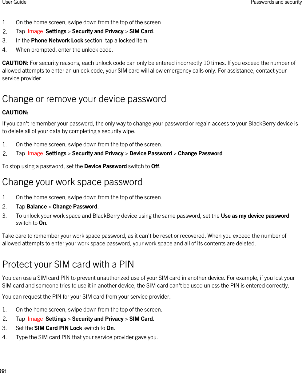 1. On the home screen, swipe down from the top of the screen.2. Tap  Image  Settings &gt; Security and Privacy &gt; SIM Card.3. In the Phone Network Lock section, tap a locked item.4. When prompted, enter the unlock code.CAUTION: For security reasons, each unlock code can only be entered incorrectly 10 times. If you exceed the number of allowed attempts to enter an unlock code, your SIM card will allow emergency calls only. For assistance, contact your service provider.Change or remove your device passwordCAUTION: If you can&apos;t remember your password, the only way to change your password or regain access to your BlackBerry device is to delete all of your data by completing a security wipe.1. On the home screen, swipe down from the top of the screen.2. Tap  Image  Settings &gt; Security and Privacy &gt; Device Password &gt; Change Password.To stop using a password, set the Device Password switch to Off.Change your work space password1. On the home screen, swipe down from the top of the screen.2. Tap Balance &gt; Change Password.3. To unlock your work space and BlackBerry device using the same password, set the Use as my device password switch to On.Take care to remember your work space password, as it can&apos;t be reset or recovered. When you exceed the number of allowed attempts to enter your work space password, your work space and all of its contents are deleted.Protect your SIM card with a PINYou can use a SIM card PIN to prevent unauthorized use of your SIM card in another device. For example, if you lost your SIM card and someone tries to use it in another device, the SIM card can&apos;t be used unless the PIN is entered correctly.You can request the PIN for your SIM card from your service provider.1. On the home screen, swipe down from the top of the screen.2. Tap  Image  Settings &gt; Security and Privacy &gt; SIM Card.3. Set the SIM Card PIN Lock switch to On.4. Type the SIM card PIN that your service provider gave you.User Guide Passwords and security88