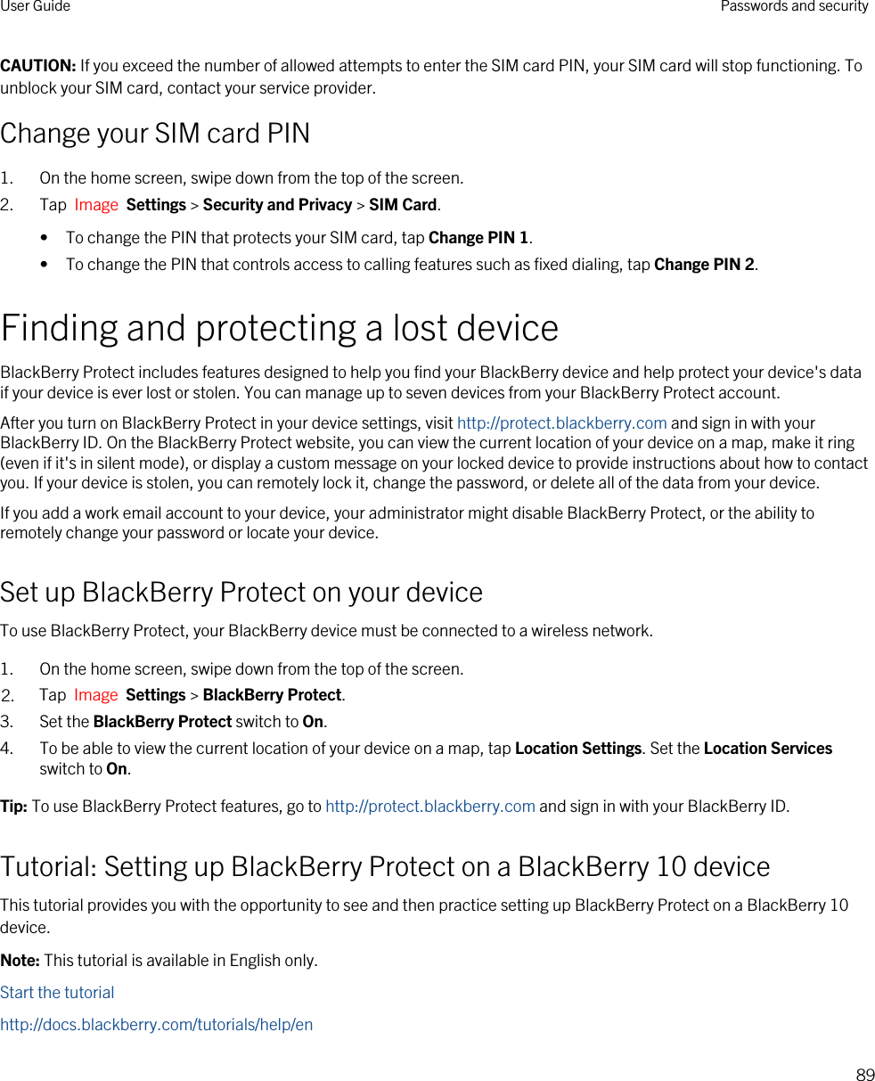 CAUTION: If you exceed the number of allowed attempts to enter the SIM card PIN, your SIM card will stop functioning. To unblock your SIM card, contact your service provider.Change your SIM card PIN1. On the home screen, swipe down from the top of the screen.2. Tap  Image  Settings &gt; Security and Privacy &gt; SIM Card.• To change the PIN that protects your SIM card, tap Change PIN 1.• To change the PIN that controls access to calling features such as fixed dialing, tap Change PIN 2.Finding and protecting a lost deviceBlackBerry Protect includes features designed to help you find your BlackBerry device and help protect your device&apos;s data if your device is ever lost or stolen. You can manage up to seven devices from your BlackBerry Protect account.After you turn on BlackBerry Protect in your device settings, visit http://protect.blackberry.com and sign in with your BlackBerry ID. On the BlackBerry Protect website, you can view the current location of your device on a map, make it ring (even if it&apos;s in silent mode), or display a custom message on your locked device to provide instructions about how to contact you. If your device is stolen, you can remotely lock it, change the password, or delete all of the data from your device.If you add a work email account to your device, your administrator might disable BlackBerry Protect, or the ability to remotely change your password or locate your device.Set up BlackBerry Protect on your deviceTo use BlackBerry Protect, your BlackBerry device must be connected to a wireless network.1. On the home screen, swipe down from the top of the screen.2. Tap  Image  Settings &gt; BlackBerry Protect.3. Set the BlackBerry Protect switch to On.4. To be able to view the current location of your device on a map, tap Location Settings. Set the Location Services switch to On.Tip: To use BlackBerry Protect features, go to http://protect.blackberry.com and sign in with your BlackBerry ID.Tutorial: Setting up BlackBerry Protect on a BlackBerry 10 deviceThis tutorial provides you with the opportunity to see and then practice setting up BlackBerry Protect on a BlackBerry 10 device.Note: This tutorial is available in English only.Start the tutorialhttp://docs.blackberry.com/tutorials/help/enUser Guide Passwords and security89