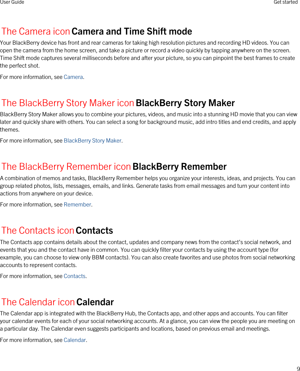 The Camera iconCamera and Time Shift modeYour BlackBerry device has front and rear cameras for taking high resolution pictures and recording HD videos. You can open the camera from the home screen, and take a picture or record a video quickly by tapping anywhere on the screen. Time Shift mode captures several milliseconds before and after your picture, so you can pinpoint the best frames to create the perfect shot.For more information, see Camera.The BlackBerry Story Maker iconBlackBerry Story MakerBlackBerry Story Maker allows you to combine your pictures, videos, and music into a stunning HD movie that you can view later and quickly share with others. You can select a song for background music, add intro titles and end credits, and apply themes.For more information, see BlackBerry Story Maker.The BlackBerry Remember iconBlackBerry RememberA combination of memos and tasks, BlackBerry Remember helps you organize your interests, ideas, and projects. You can group related photos, lists, messages, emails, and links. Generate tasks from email messages and turn your content into actions from anywhere on your device.For more information, see Remember.The Contacts iconContactsThe Contacts app contains details about the contact, updates and company news from the contact’s social network, and events that you and the contact have in common. You can quickly filter your contacts by using the account type (for example, you can choose to view only BBM contacts). You can also create favorites and use photos from social networking accounts to represent contacts.For more information, see Contacts.The Calendar iconCalendarThe Calendar app is integrated with the BlackBerry Hub, the Contacts app, and other apps and accounts. You can filter your calendar events for each of your social networking accounts. At a glance, you can view the people you are meeting on a particular day. The Calendar even suggests participants and locations, based on previous email and meetings.For more information, see Calendar.User Guide Get started9