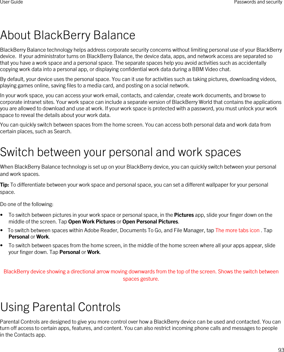 About BlackBerry BalanceBlackBerry Balance technology helps address corporate security concerns without limiting personal use of your BlackBerry device.  If your administrator turns on BlackBerry Balance, the device data, apps, and network access are separated so that you have a work space and a personal space. The separate spaces help you avoid activities such as accidentally copying work data into a personal app, or displaying confidential work data during a BBM Video chat.By default, your device uses the personal space. You can it use for activities such as taking pictures, downloading videos, playing games online, saving files to a media card, and posting on a social network. In your work space, you can access your work email, contacts, and calendar, create work documents, and browse to corporate intranet sites. Your work space can include a separate version of BlackBerry World that contains the applications you are allowed to download and use at work. If your work space is protected with a password, you must unlock your work space to reveal the details about your work data.You can quickly switch between spaces from the home screen. You can access both personal data and work data from certain places, such as Search. Switch between your personal and work spacesWhen BlackBerry Balance technology is set up on your BlackBerry device, you can quickly switch between your personal and work spaces.Tip: To differentiate between your work space and personal space, you can set a different wallpaper for your personal space.Do one of the following:• To switch between pictures in your work space or personal space, in the Pictures app, slide your finger down on the middle of the screen. Tap Open Work Pictures or Open Personal Pictures.•  To switch between spaces within Adobe Reader, Documents To Go, and File Manager, tap The more tabs icon . Tap Personal or Work.• To switch between spaces from the home screen, in the middle of the home screen where all your apps appear, slide your finger down. Tap Personal or Work. BlackBerry device showing a directional arrow moving downwards from the top of the screen. Shows the switch between spaces gesture. Using Parental ControlsParental Controls are designed to give you more control over how a BlackBerry device can be used and contacted. You can turn off access to certain apps, features, and content. You can also restrict incoming phone calls and messages to people in the Contacts app.User Guide Passwords and security93