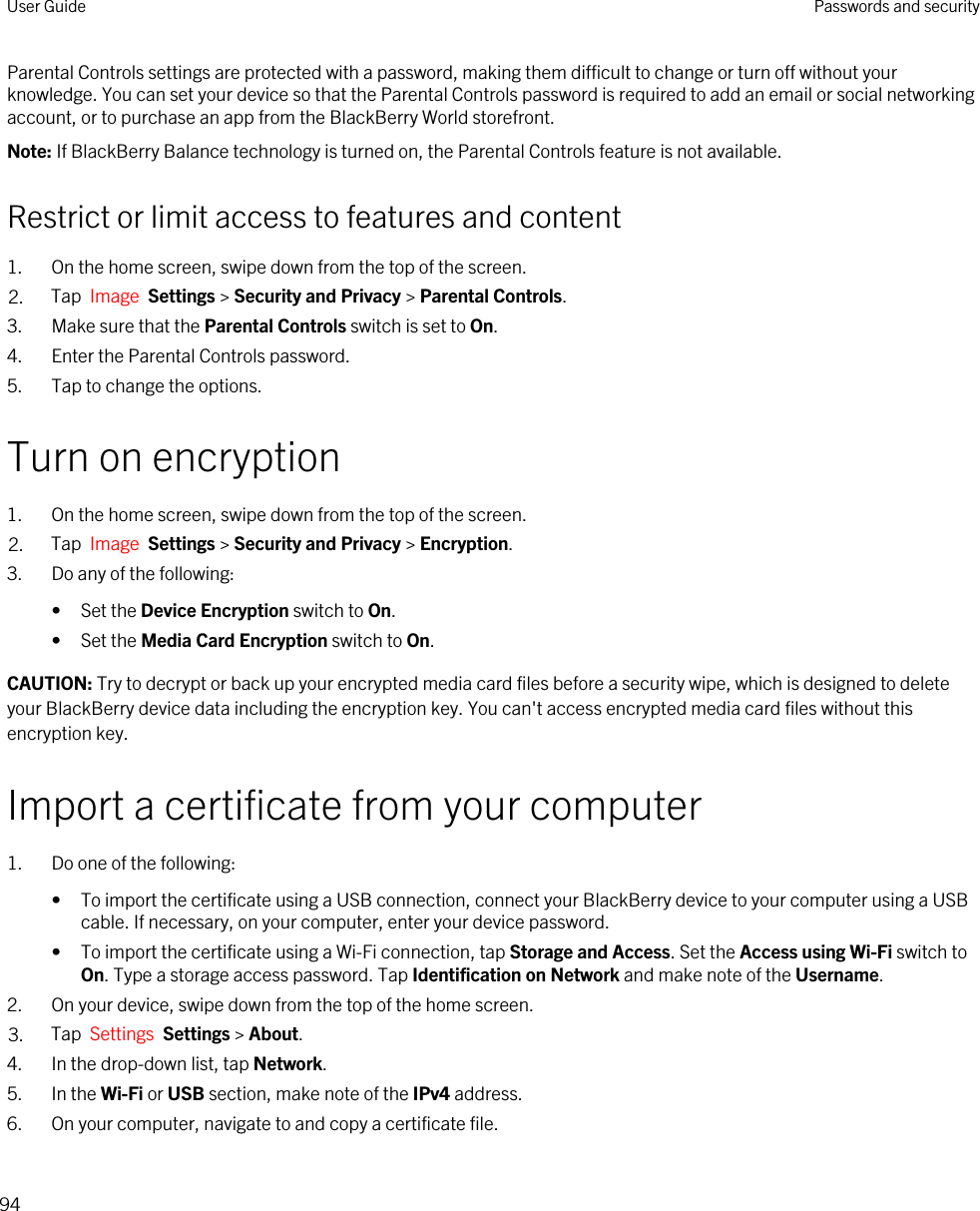 Parental Controls settings are protected with a password, making them difficult to change or turn off without your knowledge. You can set your device so that the Parental Controls password is required to add an email or social networking account, or to purchase an app from the BlackBerry World storefront.Note: If BlackBerry Balance technology is turned on, the Parental Controls feature is not available.Restrict or limit access to features and content1. On the home screen, swipe down from the top of the screen.2. Tap  Image  Settings &gt; Security and Privacy &gt; Parental Controls.3. Make sure that the Parental Controls switch is set to On.4. Enter the Parental Controls password.5. Tap to change the options.Turn on encryption1. On the home screen, swipe down from the top of the screen.2. Tap  Image  Settings &gt; Security and Privacy &gt; Encryption.3. Do any of the following:• Set the Device Encryption switch to On.• Set the Media Card Encryption switch to On.CAUTION: Try to decrypt or back up your encrypted media card files before a security wipe, which is designed to delete your BlackBerry device data including the encryption key. You can&apos;t access encrypted media card files without this encryption key.Import a certificate from your computer1. Do one of the following:• To import the certificate using a USB connection, connect your BlackBerry device to your computer using a USB cable. If necessary, on your computer, enter your device password.• To import the certificate using a Wi-Fi connection, tap Storage and Access. Set the Access using Wi-Fi switch to On. Type a storage access password. Tap Identification on Network and make note of the Username.2. On your device, swipe down from the top of the home screen.3. Tap  Settings  Settings &gt; About. 4. In the drop-down list, tap Network.5. In the Wi-Fi or USB section, make note of the IPv4 address.6. On your computer, navigate to and copy a certificate file.User Guide Passwords and security94