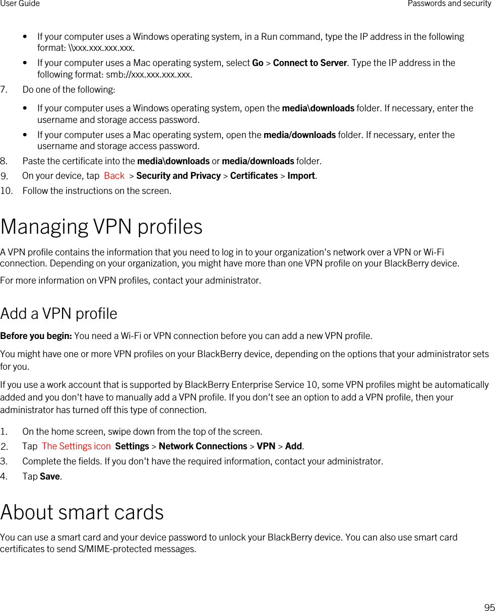 • If your computer uses a Windows operating system, in a Run command, type the IP address in the following format: \\xxx.xxx.xxx.xxx.• If your computer uses a Mac operating system, select Go &gt; Connect to Server. Type the IP address in the following format: smb://xxx.xxx.xxx.xxx.7. Do one of the following:• If your computer uses a Windows operating system, open the media\downloads folder. If necessary, enter the username and storage access password.• If your computer uses a Mac operating system, open the media/downloads folder. If necessary, enter the username and storage access password.8. Paste the certificate into the media\downloads or media/downloads folder.9. On your device, tap  Back  &gt; Security and Privacy &gt; Certificates &gt; Import.10. Follow the instructions on the screen.Managing VPN profilesA VPN profile contains the information that you need to log in to your organization&apos;s network over a VPN or Wi-Fi connection. Depending on your organization, you might have more than one VPN profile on your BlackBerry device.For more information on VPN profiles, contact your administrator.Add a VPN profileBefore you begin: You need a Wi-Fi or VPN connection before you can add a new VPN profile.You might have one or more VPN profiles on your BlackBerry device, depending on the options that your administrator sets for you.If you use a work account that is supported by BlackBerry Enterprise Service 10, some VPN profiles might be automatically added and you don&apos;t have to manually add a VPN profile. If you don&apos;t see an option to add a VPN profile, then your administrator has turned off this type of connection.1. On the home screen, swipe down from the top of the screen.2. Tap  The Settings icon  Settings &gt; Network Connections &gt; VPN &gt; Add.3. Complete the fields. If you don&apos;t have the required information, contact your administrator.4. Tap Save.About smart cardsYou can use a smart card and your device password to unlock your BlackBerry device. You can also use smart card certificates to send S/MIME-protected messages.User Guide Passwords and security95