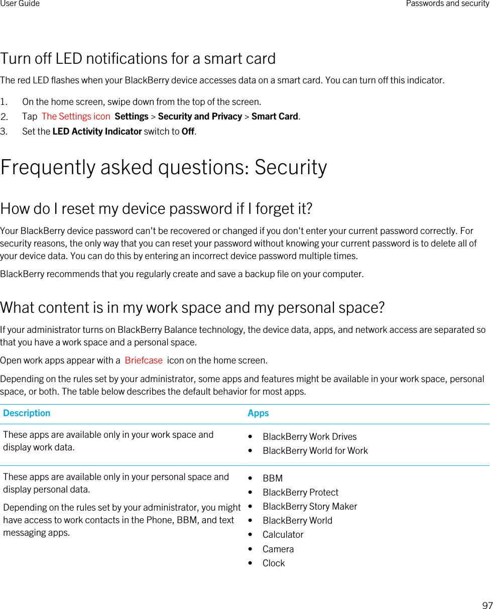 Turn off LED notifications for a smart cardThe red LED flashes when your BlackBerry device accesses data on a smart card. You can turn off this indicator.1. On the home screen, swipe down from the top of the screen.2. Tap  The Settings icon  Settings &gt; Security and Privacy &gt; Smart Card.3. Set the LED Activity Indicator switch to Off.Frequently asked questions: SecurityHow do I reset my device password if I forget it?Your BlackBerry device password can&apos;t be recovered or changed if you don&apos;t enter your current password correctly. For security reasons, the only way that you can reset your password without knowing your current password is to delete all of your device data. You can do this by entering an incorrect device password multiple times.BlackBerry recommends that you regularly create and save a backup file on your computer.What content is in my work space and my personal space?If your administrator turns on BlackBerry Balance technology, the device data, apps, and network access are separated so that you have a work space and a personal space.Open work apps appear with a  Briefcase  icon on the home screen.Depending on the rules set by your administrator, some apps and features might be available in your work space, personal space, or both. The table below describes the default behavior for most apps.Description AppsThese apps are available only in your work space and display work data. • BlackBerry Work Drives• BlackBerry World for WorkThese apps are available only in your personal space and display personal data.Depending on the rules set by your administrator, you might have access to work contacts in the Phone, BBM, and text messaging apps.• BBM• BlackBerry Protect• BlackBerry Story Maker• BlackBerry World• Calculator• Camera• ClockUser Guide Passwords and security97