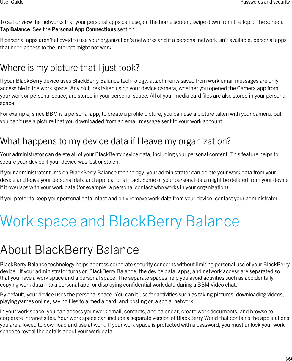 To set or view the networks that your personal apps can use, on the home screen, swipe down from the top of the screen. Tap Balance. See the Personal App Connections section.If personal apps aren&apos;t allowed to use your organization&apos;s networks and if a personal network isn&apos;t available, personal apps that need access to the Internet might not work.Where is my picture that I just took?If your BlackBerry device uses BlackBerry Balance technology, attachments saved from work email messages are only accessible in the work space. Any pictures taken using your device camera, whether you opened the Camera app from your work or personal space, are stored in your personal space. All of your media card files are also stored in your personal space.For example, since BBM is a personal app, to create a profile picture, you can use a picture taken with your camera, but you can&apos;t use a picture that you downloaded from an email message sent to your work account.What happens to my device data if I leave my organization?Your administrator can delete all of your BlackBerry device data, including your personal content. This feature helps to secure your device if your device was lost or stolen.If your administrator turns on BlackBerry Balance technology, your administrator can delete your work data from your device and leave your personal data and applications intact. Some of your personal data might be deleted from your device if it overlaps with your work data (for example, a personal contact who works in your organization).If you prefer to keep your personal data intact and only remove work data from your device, contact your administrator.Work space and BlackBerry BalanceAbout BlackBerry BalanceBlackBerry Balance technology helps address corporate security concerns without limiting personal use of your BlackBerry device.  If your administrator turns on BlackBerry Balance, the device data, apps, and network access are separated so that you have a work space and a personal space. The separate spaces help you avoid activities such as accidentally copying work data into a personal app, or displaying confidential work data during a BBM Video chat.By default, your device uses the personal space. You can it use for activities such as taking pictures, downloading videos, playing games online, saving files to a media card, and posting on a social network. In your work space, you can access your work email, contacts, and calendar, create work documents, and browse to corporate intranet sites. Your work space can include a separate version of BlackBerry World that contains the applications you are allowed to download and use at work. If your work space is protected with a password, you must unlock your work space to reveal the details about your work data.User Guide Passwords and security99