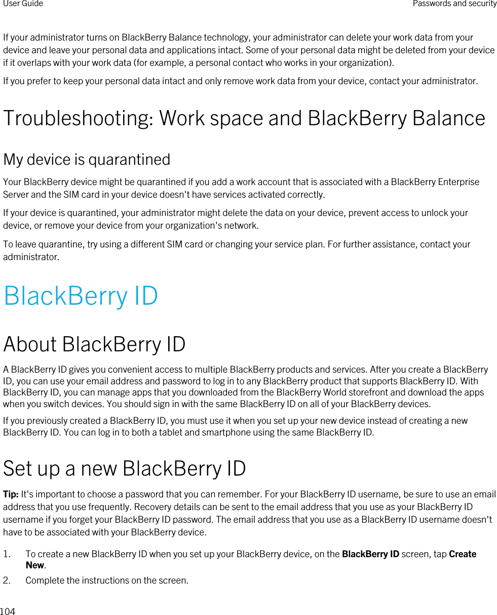If your administrator turns on BlackBerry Balance technology, your administrator can delete your work data from your device and leave your personal data and applications intact. Some of your personal data might be deleted from your device if it overlaps with your work data (for example, a personal contact who works in your organization).If you prefer to keep your personal data intact and only remove work data from your device, contact your administrator.Troubleshooting: Work space and BlackBerry BalanceMy device is quarantinedYour BlackBerry device might be quarantined if you add a work account that is associated with a BlackBerry Enterprise Server and the SIM card in your device doesn&apos;t have services activated correctly.If your device is quarantined, your administrator might delete the data on your device, prevent access to unlock your device, or remove your device from your organization&apos;s network.To leave quarantine, try using a different SIM card or changing your service plan. For further assistance, contact your administrator.BlackBerry IDAbout BlackBerry IDA BlackBerry ID gives you convenient access to multiple BlackBerry products and services. After you create a BlackBerry ID, you can use your email address and password to log in to any BlackBerry product that supports BlackBerry ID. With BlackBerry ID, you can manage apps that you downloaded from the BlackBerry World storefront and download the apps when you switch devices. You should sign in with the same BlackBerry ID on all of your BlackBerry devices.If you previously created a BlackBerry ID, you must use it when you set up your new device instead of creating a new BlackBerry ID. You can log in to both a tablet and smartphone using the same BlackBerry ID.Set up a new BlackBerry IDTip: It&apos;s important to choose a password that you can remember. For your BlackBerry ID username, be sure to use an email address that you use frequently. Recovery details can be sent to the email address that you use as your BlackBerry ID username if you forget your BlackBerry ID password. The email address that you use as a BlackBerry ID username doesn&apos;t have to be associated with your BlackBerry device.1. To create a new BlackBerry ID when you set up your BlackBerry device, on the BlackBerry ID screen, tap Create New.2. Complete the instructions on the screen.User Guide Passwords and security104