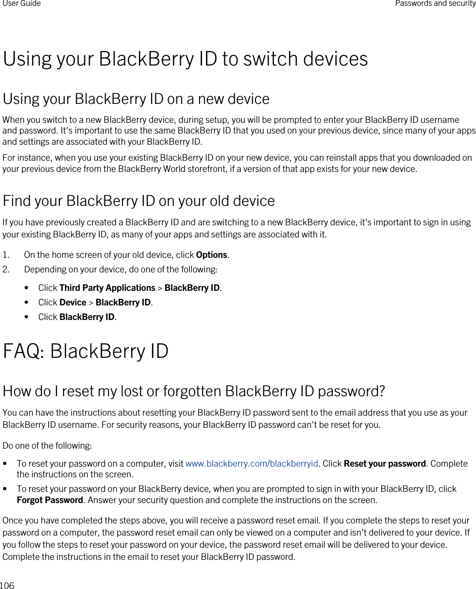 Using your BlackBerry ID to switch devicesUsing your BlackBerry ID on a new deviceWhen you switch to a new BlackBerry device, during setup, you will be prompted to enter your BlackBerry ID username and password. It&apos;s important to use the same BlackBerry ID that you used on your previous device, since many of your apps and settings are associated with your BlackBerry ID.For instance, when you use your existing BlackBerry ID on your new device, you can reinstall apps that you downloaded on your previous device from the BlackBerry World storefront, if a version of that app exists for your new device.Find your BlackBerry ID on your old deviceIf you have previously created a BlackBerry ID and are switching to a new BlackBerry device, it&apos;s important to sign in using your existing BlackBerry ID, as many of your apps and settings are associated with it.1. On the home screen of your old device, click Options.2. Depending on your device, do one of the following:• Click Third Party Applications &gt; BlackBerry ID.• Click Device &gt; BlackBerry ID.• Click BlackBerry ID.FAQ: BlackBerry IDHow do I reset my lost or forgotten BlackBerry ID password?You can have the instructions about resetting your BlackBerry ID password sent to the email address that you use as your BlackBerry ID username. For security reasons, your BlackBerry ID password can&apos;t be reset for you.Do one of the following:• To reset your password on a computer, visit www.blackberry.com/blackberryid. Click Reset your password. Complete the instructions on the screen.• To reset your password on your BlackBerry device, when you are prompted to sign in with your BlackBerry ID, click Forgot Password. Answer your security question and complete the instructions on the screen.Once you have completed the steps above, you will receive a password reset email. If you complete the steps to reset your password on a computer, the password reset email can only be viewed on a computer and isn&apos;t delivered to your device. If you follow the steps to reset your password on your device, the password reset email will be delivered to your device. Complete the instructions in the email to reset your BlackBerry ID password.User Guide Passwords and security106