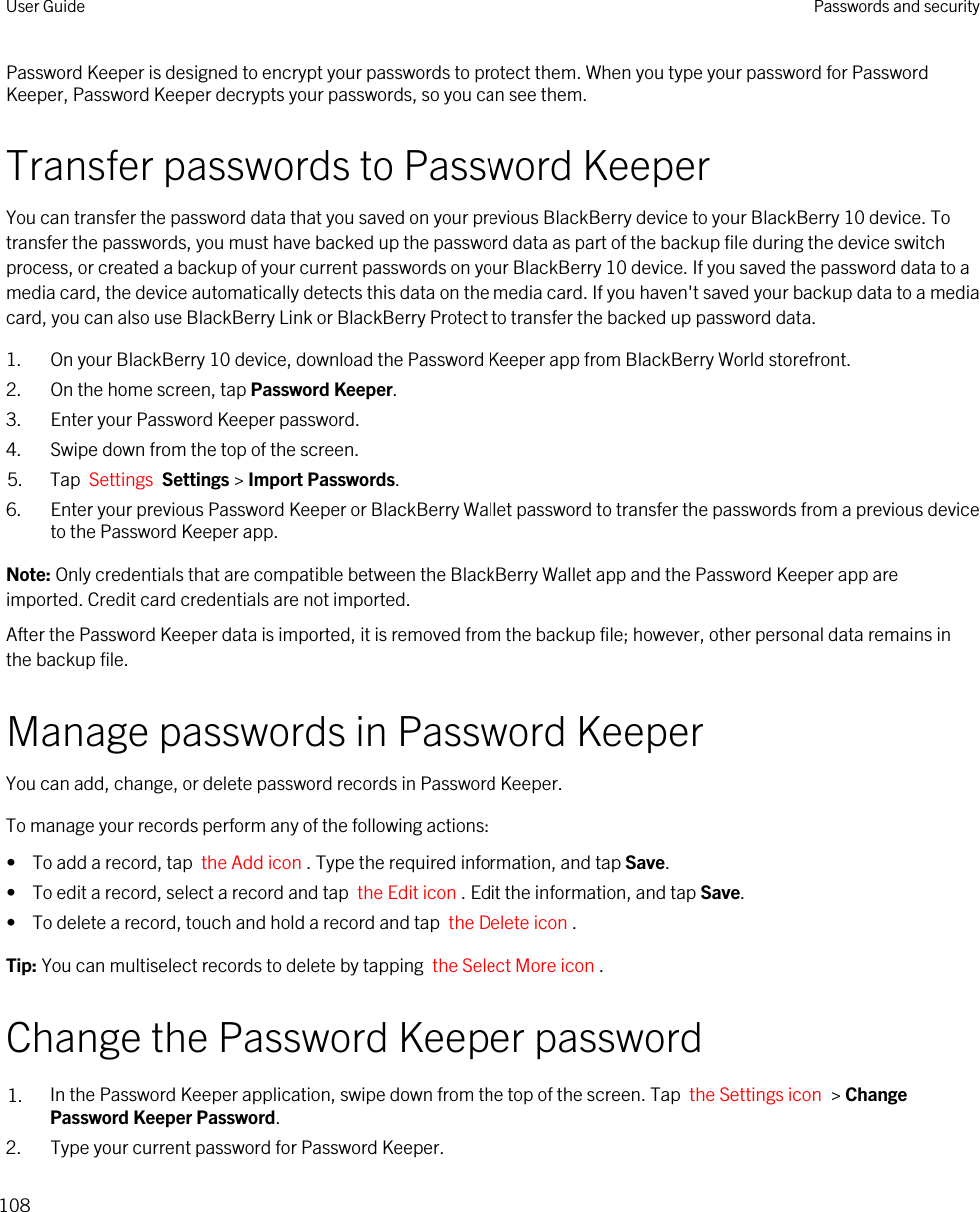 Password Keeper is designed to encrypt your passwords to protect them. When you type your password for Password Keeper, Password Keeper decrypts your passwords, so you can see them.Transfer passwords to Password KeeperYou can transfer the password data that you saved on your previous BlackBerry device to your BlackBerry 10 device. To transfer the passwords, you must have backed up the password data as part of the backup file during the device switch process, or created a backup of your current passwords on your BlackBerry 10 device. If you saved the password data to a media card, the device automatically detects this data on the media card. If you haven&apos;t saved your backup data to a media card, you can also use BlackBerry Link or BlackBerry Protect to transfer the backed up password data.1. On your BlackBerry 10 device, download the Password Keeper app from BlackBerry World storefront.2. On the home screen, tap Password Keeper.3. Enter your Password Keeper password.4. Swipe down from the top of the screen.5. Tap  Settings  Settings &gt; Import Passwords.6. Enter your previous Password Keeper or BlackBerry Wallet password to transfer the passwords from a previous device to the Password Keeper app.Note: Only credentials that are compatible between the BlackBerry Wallet app and the Password Keeper app are imported. Credit card credentials are not imported.After the Password Keeper data is imported, it is removed from the backup file; however, other personal data remains in the backup file.Manage passwords in Password KeeperYou can add, change, or delete password records in Password Keeper.To manage your records perform any of the following actions:•  To add a record, tap  the Add icon . Type the required information, and tap Save.•  To edit a record, select a record and tap  the Edit icon . Edit the information, and tap Save.•  To delete a record, touch and hold a record and tap  the Delete icon .Tip: You can multiselect records to delete by tapping  the Select More icon .Change the Password Keeper password1. In the Password Keeper application, swipe down from the top of the screen. Tap  the Settings icon  &gt; Change Password Keeper Password.2. Type your current password for Password Keeper.User Guide Passwords and security108