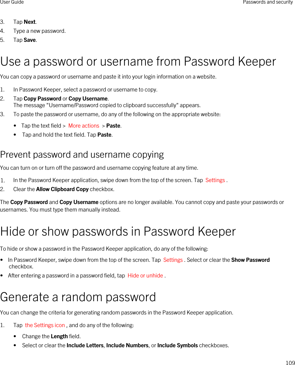 3. Tap Next.4. Type a new password.5. Tap Save.Use a password or username from Password KeeperYou can copy a password or username and paste it into your login information on a website.1. In Password Keeper, select a password or username to copy.2. Tap Copy Password or Copy Username.The message &quot;Username/Password copied to clipboard successfully&quot; appears.3. To paste the password or username, do any of the following on the appropriate website:•  Tap the text field &gt;  More actions  &gt; Paste.• Tap and hold the text field. Tap Paste.Prevent password and username copyingYou can turn on or turn off the password and username copying feature at any time.1. In the Password Keeper application, swipe down from the top of the screen. Tap  Settings .2. Clear the Allow Clipboard Copy checkbox.The Copy Password and Copy Username options are no longer available. You cannot copy and paste your passwords or usernames. You must type them manually instead.Hide or show passwords in Password KeeperTo hide or show a password in the Password Keeper application, do any of the following:•  In Password Keeper, swipe down from the top of the screen. Tap  Settings . Select or clear the Show Password checkbox.•  After entering a password in a password field, tap  Hide or unhide .Generate a random passwordYou can change the criteria for generating random passwords in the Password Keeper application.1. Tap  the Settings icon , and do any of the following:• Change the Length field.• Select or clear the Include Letters, Include Numbers, or Include Symbols checkboxes.User Guide Passwords and security109