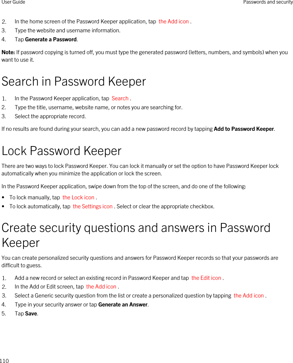 2. In the home screen of the Password Keeper application, tap  the Add icon .3. Type the website and username information.4. Tap Generate a Password.Note: If password copying is turned off, you must type the generated password (letters, numbers, and symbols) when you want to use it.Search in Password Keeper1. In the Password Keeper application, tap  Search .2. Type the title, username, website name, or notes you are searching for.3. Select the appropriate record.If no results are found during your search, you can add a new password record by tapping Add to Password Keeper.Lock Password KeeperThere are two ways to lock Password Keeper. You can lock it manually or set the option to have Password Keeper lock automatically when you minimize the application or lock the screen.In the Password Keeper application, swipe down from the top of the screen, and do one of the following:•  To lock manually, tap  the Lock icon .•  To lock automatically, tap  the Settings icon . Select or clear the appropriate checkbox.Create security questions and answers in Password KeeperYou can create personalized security questions and answers for Password Keeper records so that your passwords are difficult to guess.1. Add a new record or select an existing record in Password Keeper and tap  the Edit icon .2. In the Add or Edit screen, tap  the Add icon .3. Select a Generic security question from the list or create a personalized question by tapping  the Add icon .4. Type in your security answer or tap Generate an Answer.5. Tap Save.User Guide Passwords and security110
