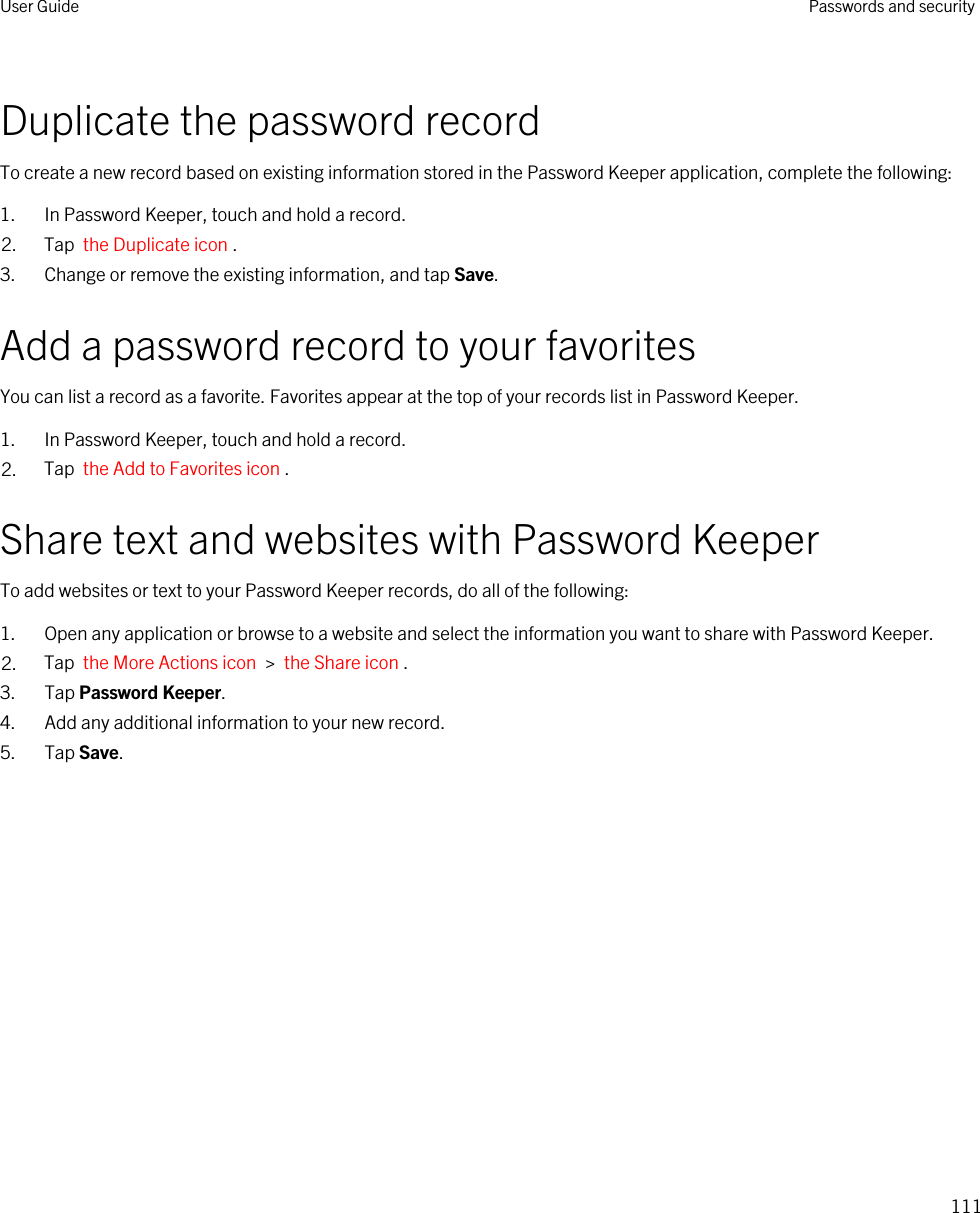 Duplicate the password recordTo create a new record based on existing information stored in the Password Keeper application, complete the following:1. In Password Keeper, touch and hold a record.2. Tap  the Duplicate icon .3. Change or remove the existing information, and tap Save.Add a password record to your favoritesYou can list a record as a favorite. Favorites appear at the top of your records list in Password Keeper.1. In Password Keeper, touch and hold a record.2. Tap  the Add to Favorites icon .Share text and websites with Password KeeperTo add websites or text to your Password Keeper records, do all of the following:1. Open any application or browse to a website and select the information you want to share with Password Keeper.2. Tap  the More Actions icon  &gt;  the Share icon .3. Tap Password Keeper.4. Add any additional information to your new record.5. Tap Save.User Guide Passwords and security111