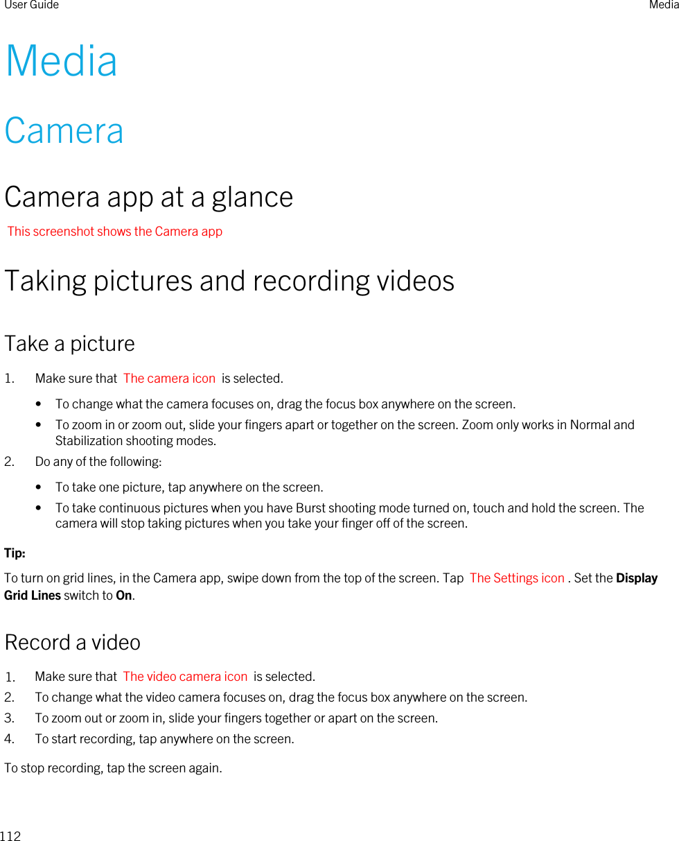 MediaCameraCamera app at a glanceThis screenshot shows the Camera appTaking pictures and recording videosTake a picture1. Make sure that  The camera icon  is selected. • To change what the camera focuses on, drag the focus box anywhere on the screen.• To zoom in or zoom out, slide your fingers apart or together on the screen. Zoom only works in Normal and Stabilization shooting modes.2. Do any of the following:• To take one picture, tap anywhere on the screen.• To take continuous pictures when you have Burst shooting mode turned on, touch and hold the screen. The camera will stop taking pictures when you take your finger off of the screen.Tip: To turn on grid lines, in the Camera app, swipe down from the top of the screen. Tap  The Settings icon . Set the Display Grid Lines switch to On.Record a video1. Make sure that  The video camera icon  is selected. 2. To change what the video camera focuses on, drag the focus box anywhere on the screen.3. To zoom out or zoom in, slide your fingers together or apart on the screen.4. To start recording, tap anywhere on the screen.To stop recording, tap the screen again.User Guide Media112