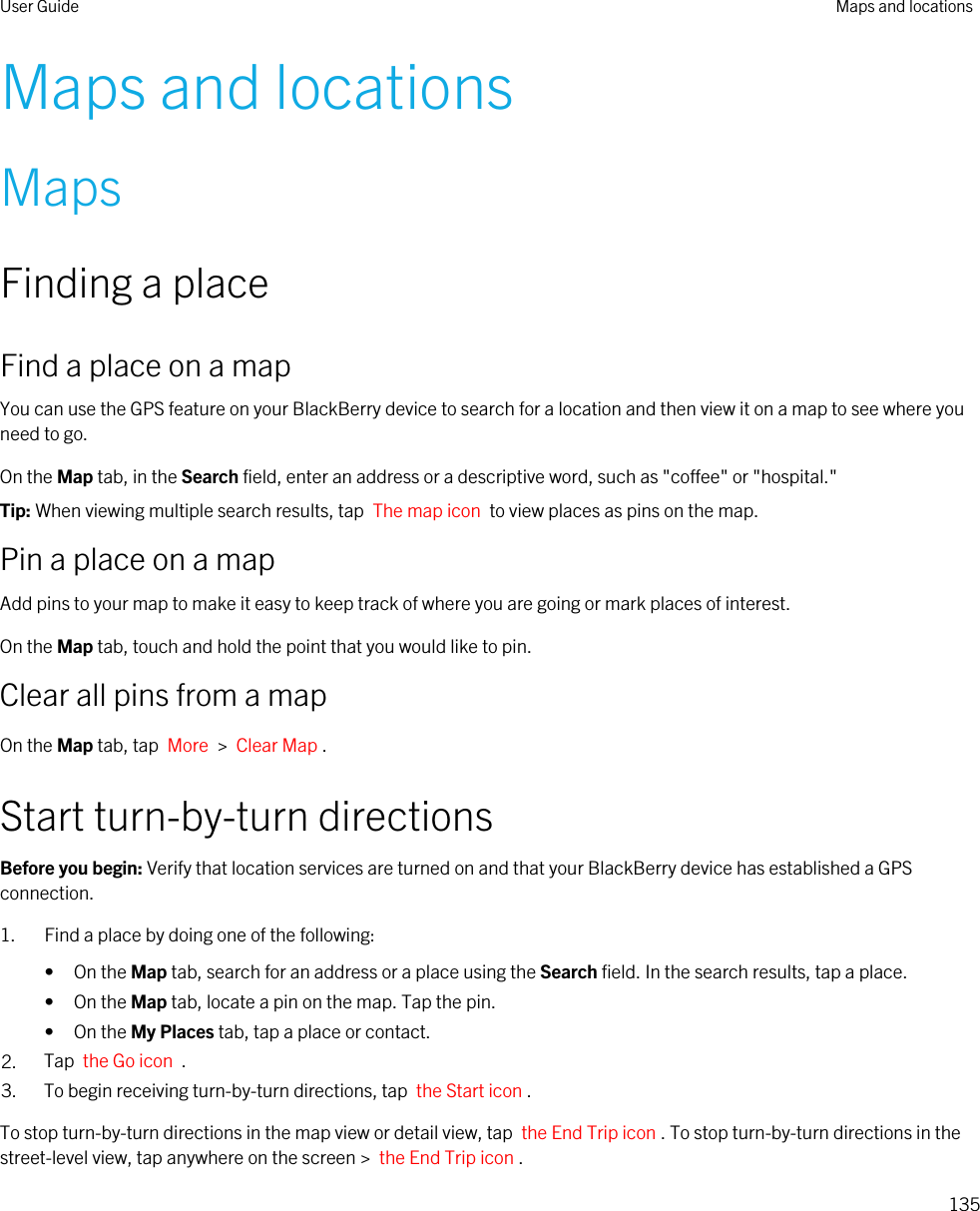 Maps and locationsMapsFinding a placeFind a place on a mapYou can use the GPS feature on your BlackBerry device to search for a location and then view it on a map to see where you need to go.On the Map tab, in the Search field, enter an address or a descriptive word, such as &quot;coffee&quot; or &quot;hospital.&quot;Tip: When viewing multiple search results, tap  The map icon  to view places as pins on the map.Pin a place on a mapAdd pins to your map to make it easy to keep track of where you are going or mark places of interest.On the Map tab, touch and hold the point that you would like to pin.Clear all pins from a mapOn the Map tab, tap  More  &gt;  Clear Map .Start turn-by-turn directionsBefore you begin: Verify that location services are turned on and that your BlackBerry device has established a GPS connection.1. Find a place by doing one of the following:• On the Map tab, search for an address or a place using the Search field. In the search results, tap a place.• On the Map tab, locate a pin on the map. Tap the pin.• On the My Places tab, tap a place or contact.2. Tap  the Go icon  .3. To begin receiving turn-by-turn directions, tap  the Start icon .To stop turn-by-turn directions in the map view or detail view, tap  the End Trip icon . To stop turn-by-turn directions in the street-level view, tap anywhere on the screen &gt;  the End Trip icon .User Guide Maps and locations135