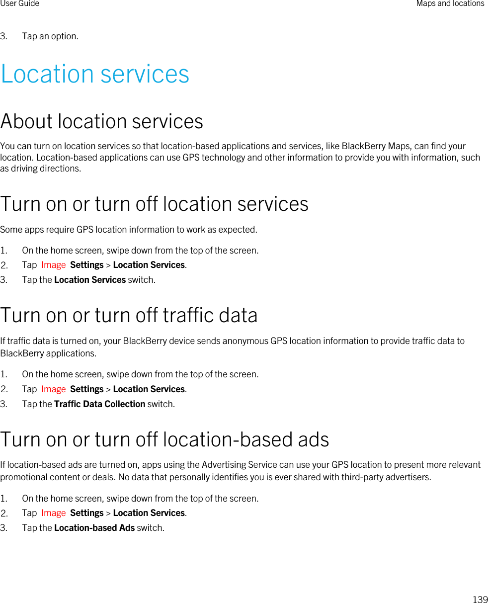 3. Tap an option.Location servicesAbout location servicesYou can turn on location services so that location-based applications and services, like BlackBerry Maps, can find your location. Location-based applications can use GPS technology and other information to provide you with information, such as driving directions.Turn on or turn off location servicesSome apps require GPS location information to work as expected.1. On the home screen, swipe down from the top of the screen.2. Tap  Image  Settings &gt; Location Services.3. Tap the Location Services switch.Turn on or turn off traffic dataIf traffic data is turned on, your BlackBerry device sends anonymous GPS location information to provide traffic data to BlackBerry applications.1. On the home screen, swipe down from the top of the screen.2. Tap  Image  Settings &gt; Location Services.3. Tap the Traffic Data Collection switch.Turn on or turn off location-based adsIf location-based ads are turned on, apps using the Advertising Service can use your GPS location to present more relevant promotional content or deals. No data that personally identifies you is ever shared with third-party advertisers.1. On the home screen, swipe down from the top of the screen.2. Tap  Image  Settings &gt; Location Services.3. Tap the Location-based Ads switch.User Guide Maps and locations139